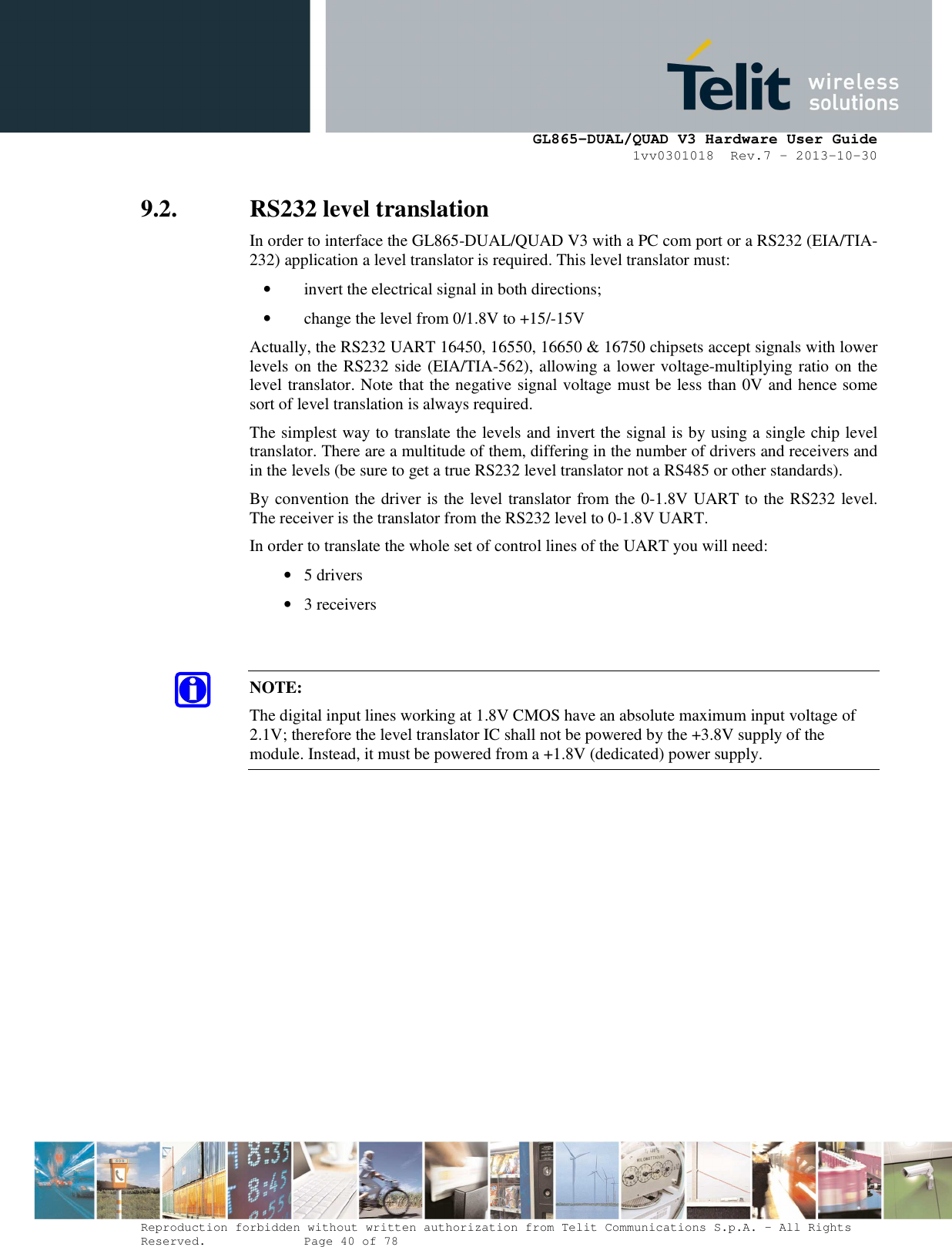      GL865-DUAL/QUAD V3 Hardware User Guide 1vv0301018  Rev.7 – 2013-10-30  Reproduction forbidden without written authorization from Telit Communications S.p.A. - All Rights Reserved.    Page 40 of 78 Mod. 0805 2011-07 Rev.2 9.2. RS232 level translation In order to interface the GL865-DUAL/QUAD V3 with a PC com port or a RS232 (EIA/TIA-232) application a level translator is required. This level translator must: • invert the electrical signal in both directions; • change the level from 0/1.8V to +15/-15V  Actually, the RS232 UART 16450, 16550, 16650 &amp; 16750 chipsets accept signals with lower levels on the RS232 side (EIA/TIA-562), allowing a lower voltage-multiplying ratio on the level translator. Note that the negative signal voltage must be less than 0V and hence some sort of level translation is always required.  The simplest way to translate the levels and invert the signal is by using a single chip level translator. There are a multitude of them, differing in the number of drivers and receivers and in the levels (be sure to get a true RS232 level translator not a RS485 or other standards). By convention the driver is the level translator from the 0-1.8V UART to the RS232 level. The receiver is the translator from the RS232 level to 0-1.8V UART. In order to translate the whole set of control lines of the UART you will need: • 5 drivers • 3 receivers   NOTE: The digital input lines working at 1.8V CMOS have an absolute maximum input voltage of 2.1V; therefore the level translator IC shall not be powered by the +3.8V supply of the module. Instead, it must be powered from a +1.8V (dedicated) power supply.    