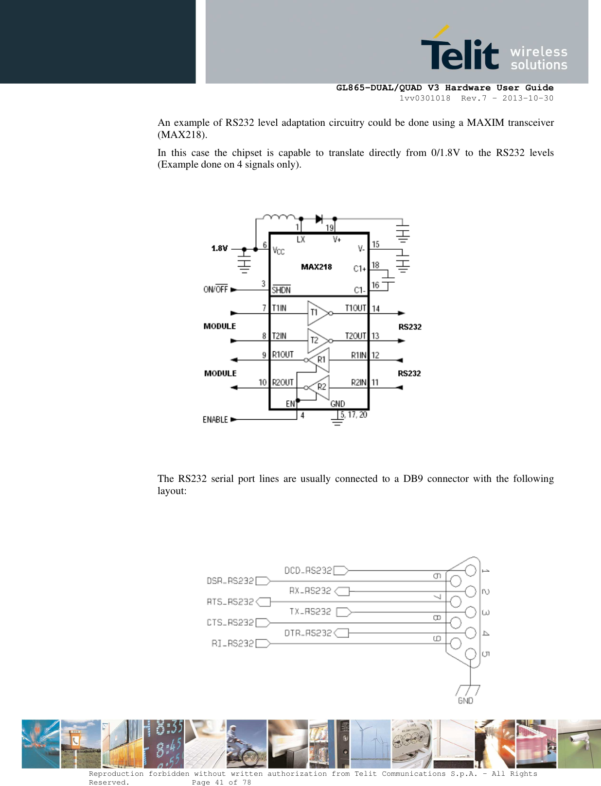      GL865-DUAL/QUAD V3 Hardware User Guide 1vv0301018  Rev.7 – 2013-10-30  Reproduction forbidden without written authorization from Telit Communications S.p.A. - All Rights Reserved.    Page 41 of 78 Mod. 0805 2011-07 Rev.2 An example of RS232 level adaptation circuitry could be done using a MAXIM transceiver (MAX218).  In  this  case  the  chipset  is  capable  to  translate  directly  from  0/1.8V  to  the  RS232  levels (Example done on 4 signals only).       The  RS232 serial  port lines  are usually  connected  to a  DB9  connector with  the  following layout:     