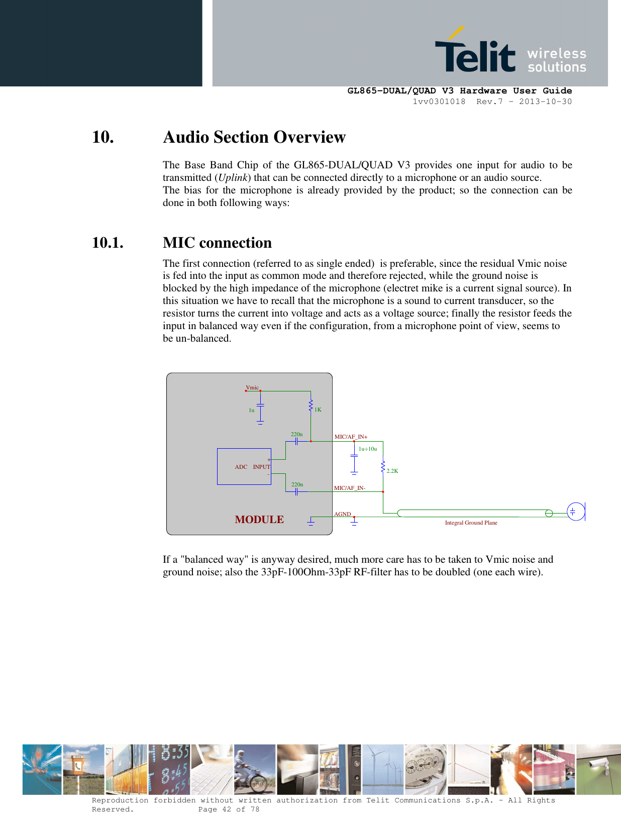      GL865-DUAL/QUAD V3 Hardware User Guide 1vv0301018  Rev.7 – 2013-10-30  Reproduction forbidden without written authorization from Telit Communications S.p.A. - All Rights Reserved.    Page 42 of 78 Mod. 0805 2011-07 Rev.2 10. Audio Section Overview The  Base Band  Chip  of  the  GL865-DUAL/QUAD  V3  provides one  input  for  audio  to  be transmitted (Uplink) that can be connected directly to a microphone or an audio source. The bias  for  the  microphone  is  already provided by the  product; so  the  connection can be done in both following ways:  10.1. MIC connection The first connection (referred to as single ended)  is preferable, since the residual Vmic noise is fed into the input as common mode and therefore rejected, while the ground noise is blocked by the high impedance of the microphone (electret mike is a current signal source). In this situation we have to recall that the microphone is a sound to current transducer, so the resistor turns the current into voltage and acts as a voltage source; finally the resistor feeds the input in balanced way even if the configuration, from a microphone point of view, seems to be un-balanced.     If a &quot;balanced way&quot; is anyway desired, much more care has to be taken to Vmic noise and ground noise; also the 33pF-100Ohm-33pF RF-filter has to be doubled (one each wire).  1u220n220n1K 2.2K1u ÷10u MODULE-+INPUTADCVmicMIC/AF_IN+MIC/AF_IN-AGND Integral Ground Plane 