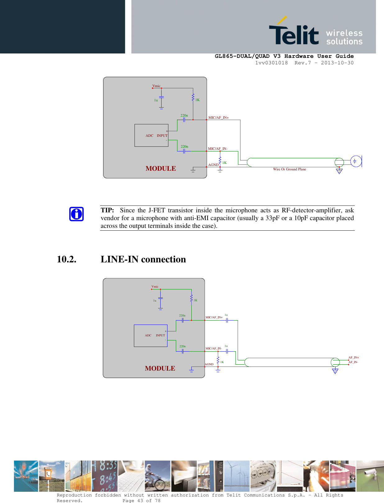      GL865-DUAL/QUAD V3 Hardware User Guide 1vv0301018  Rev.7 – 2013-10-30  Reproduction forbidden without written authorization from Telit Communications S.p.A. - All Rights Reserved.    Page 43 of 78 Mod. 0805 2011-07 Rev.2    TIP:    Since  the  J-FET  transistor  inside  the  microphone  acts  as  RF-detector-amplifier, ask vendor for a microphone with anti-EMI capacitor (usually a 33pF or a 10pF capacitor placed across the output terminals inside the case).   10.2. LINE-IN connection    1u220n220n 1K 1K1u1uAF_IN+MIC/AF_IN+MIC/AF_IN-AGNDMODULE -+INPUTADCVmicAF_IN-1u220n220n 1K1KMIC/AF_IN+MIC/AF_IN-AGND MODULE -+INPUT ADCVmic Wire Or Ground Plane 