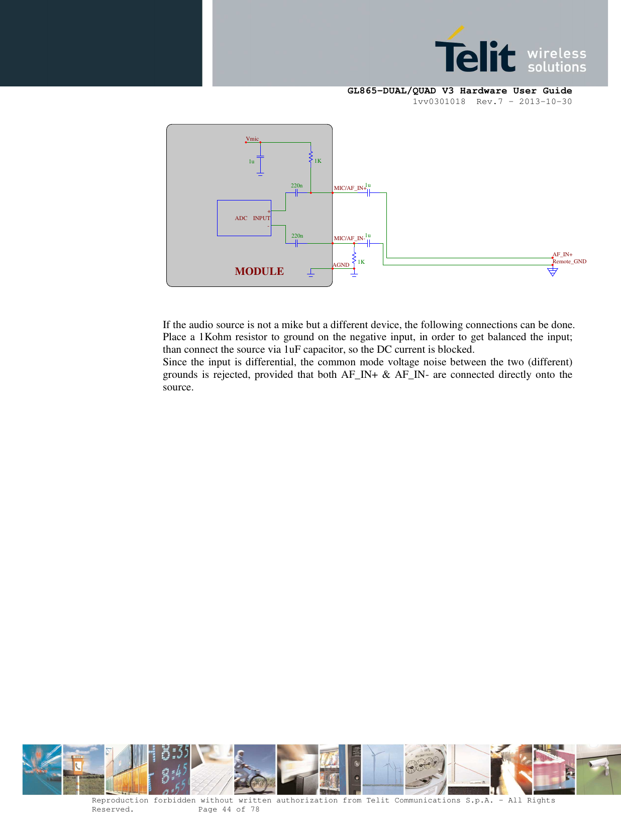      GL865-DUAL/QUAD V3 Hardware User Guide 1vv0301018  Rev.7 – 2013-10-30  Reproduction forbidden without written authorization from Telit Communications S.p.A. - All Rights Reserved.    Page 44 of 78 Mod. 0805 2011-07 Rev.2   If the audio source is not a mike but a different device, the following connections can be done. Place a 1Kohm resistor to ground on the negative input, in order to get balanced the input; than connect the source via 1uF capacitor, so the DC current is blocked. Since the input is differential, the common mode voltage noise between the two (different) grounds is rejected, provided that both AF_IN+ &amp; AF_IN- are connected directly onto the source. 1u220n220n1K 1K 1u 1u AF_IN+MIC/AF_IN+MIC/AF_IN-AGNDMODULE -+INPUTADCVmicRemote_GND
