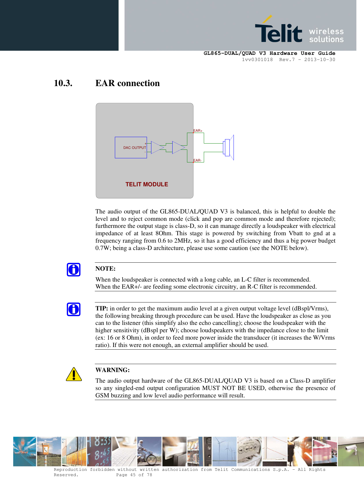      GL865-DUAL/QUAD V3 Hardware User Guide 1vv0301018  Rev.7 – 2013-10-30  Reproduction forbidden without written authorization from Telit Communications S.p.A. - All Rights Reserved.    Page 45 of 78 Mod. 0805 2011-07 Rev.2 10.3. EAR connection    The audio output of the GL865-DUAL/QUAD V3 is balanced, this is helpful to double the level and to reject common mode (click and pop are common mode and therefore rejected); furthermore the output stage is class-D, so it can manage directly a loudspeaker with electrical impedance  of  at  least  8Ohm.  This  stage  is  powered  by  switching  from  Vbatt  to  gnd  at a frequency ranging from 0.6 to 2MHz, so it has a good efficiency and thus a big power budget 0.7W; being a class-D architecture, please use some caution (see the NOTE below).  NOTE: When the loudspeaker is connected with a long cable, an L-C filter is recommended. When the EAR+/- are feeding some electronic circuitry, an R-C filter is recommended.  TIP: in order to get the maximum audio level at a given output voltage level (dBspl/Vrms), the following breaking through procedure can be used. Have the loudspeaker as close as you can to the listener (this simplify also the echo cancelling); choose the loudspeaker with the higher sensitivity (dBspl per W); choose loudspeakers with the impedance close to the limit (ex: 16 or 8 Ohm), in order to feed more power inside the transducer (it increases the W/Vrms ratio). If this were not enough, an external amplifier should be used.  WARNING: The audio output hardware of the GL865-DUAL/QUAD V3 is based on a Class-D amplifier so any singled-end output configuration MUST NOT BE USED, otherwise the presence of GSM buzzing and low level audio performance will result.      EAR+EAR-TELIT MODULE-+ OUTPUTDAC