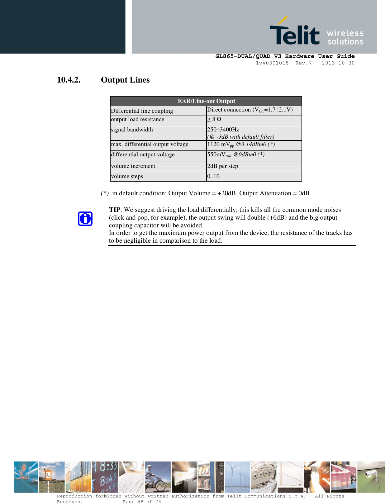      GL865-DUAL/QUAD V3 Hardware User Guide 1vv0301018  Rev.7 – 2013-10-30  Reproduction forbidden without written authorization from Telit Communications S.p.A. - All Rights Reserved.    Page 48 of 78 Mod. 0805 2011-07 Rev.2 10.4.2. Output Lines    EAR/Line-out Output Differential line coupling Direct connection (VDC=1.7÷2.1V) output load resistance ≥ 8 Ω signal bandwidth 250÷3400Hz (@ -3dB with default filter) max. differential output voltage  1120 mVpp @3.14dBm0 (*) differential output voltage  550mVrms @0dBm0 (*) volume increment  2dB per step volume steps  0..10  (*)  in default condition: Output Volume = +20dB, Output Attenuation = 0dB  TIP: We suggest driving the load differentially; this kills all the common mode noises (click and pop, for example), the output swing will double (+6dB) and the big output coupling capacitor will be avoided. In order to get the maximum power output from the device, the resistance of the tracks has to be negligible in comparison to the load.        