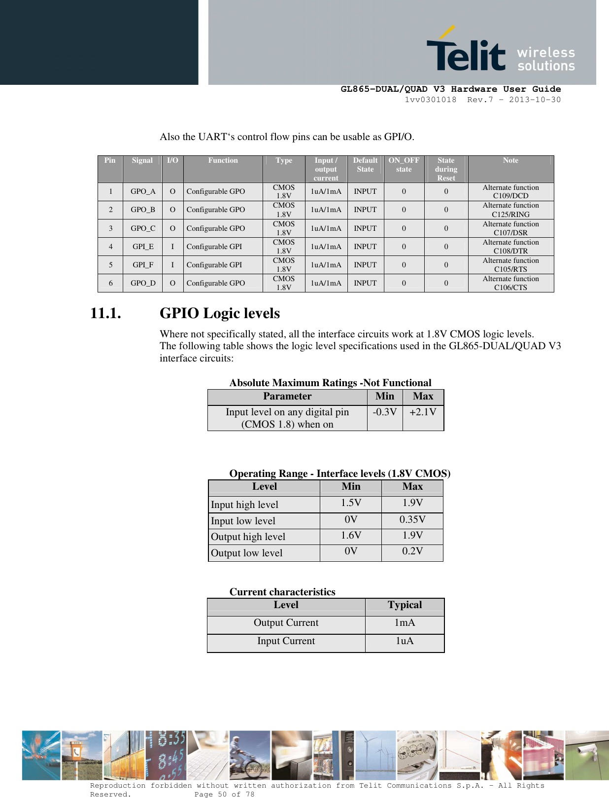      GL865-DUAL/QUAD V3 Hardware User Guide 1vv0301018  Rev.7 – 2013-10-30  Reproduction forbidden without written authorization from Telit Communications S.p.A. - All Rights Reserved.    Page 50 of 78 Mod. 0805 2011-07 Rev.2  Also the UART‘s control flow pins can be usable as GPI/O.  Pin   Signal  I/O  Function  Type  Input / output current Default State  ON_OFF state  State during Reset Note 1  GPO_A  O  Configurable GPO  CMOS 1.8V  1uA/1mA  INPUT  0  0  Alternate function C109/DCD 2  GPO_B  O  Configurable GPO  CMOS 1.8V  1uA/1mA  INPUT  0  0  Alternate function  C125/RING 3  GPO_C  O  Configurable GPO  CMOS 1.8V  1uA/1mA  INPUT  0  0  Alternate function  C107/DSR 4  GPI_E  I  Configurable GPI  CMOS 1.8V  1uA/1mA  INPUT  0  0  Alternate function  C108/DTR 5  GPI_F  I  Configurable GPI  CMOS 1.8V  1uA/1mA  INPUT  0  0  Alternate function C105/RTS 6  GPO_D  O  Configurable GPO  CMOS 1.8V  1uA/1mA  INPUT  0  0  Alternate function C106/CTS 11.1. GPIO Logic levels  Where not specifically stated, all the interface circuits work at 1.8V CMOS logic levels. The following table shows the logic level specifications used in the GL865-DUAL/QUAD V3 interface circuits:      Absolute Maximum Ratings -Not Functional Parameter  Min  Max Input level on any digital pin (CMOS 1.8) when on  -0.3V +2.1V     Operating Range - Interface levels (1.8V CMOS) Level  Min  Max Input high level  1.5V  1.9V Input low level  0V  0.35V Output high level  1.6V  1.9V Output low level  0V  0.2V      Current characteristics Level  Typical Output Current  1mA Input Current  1uA    