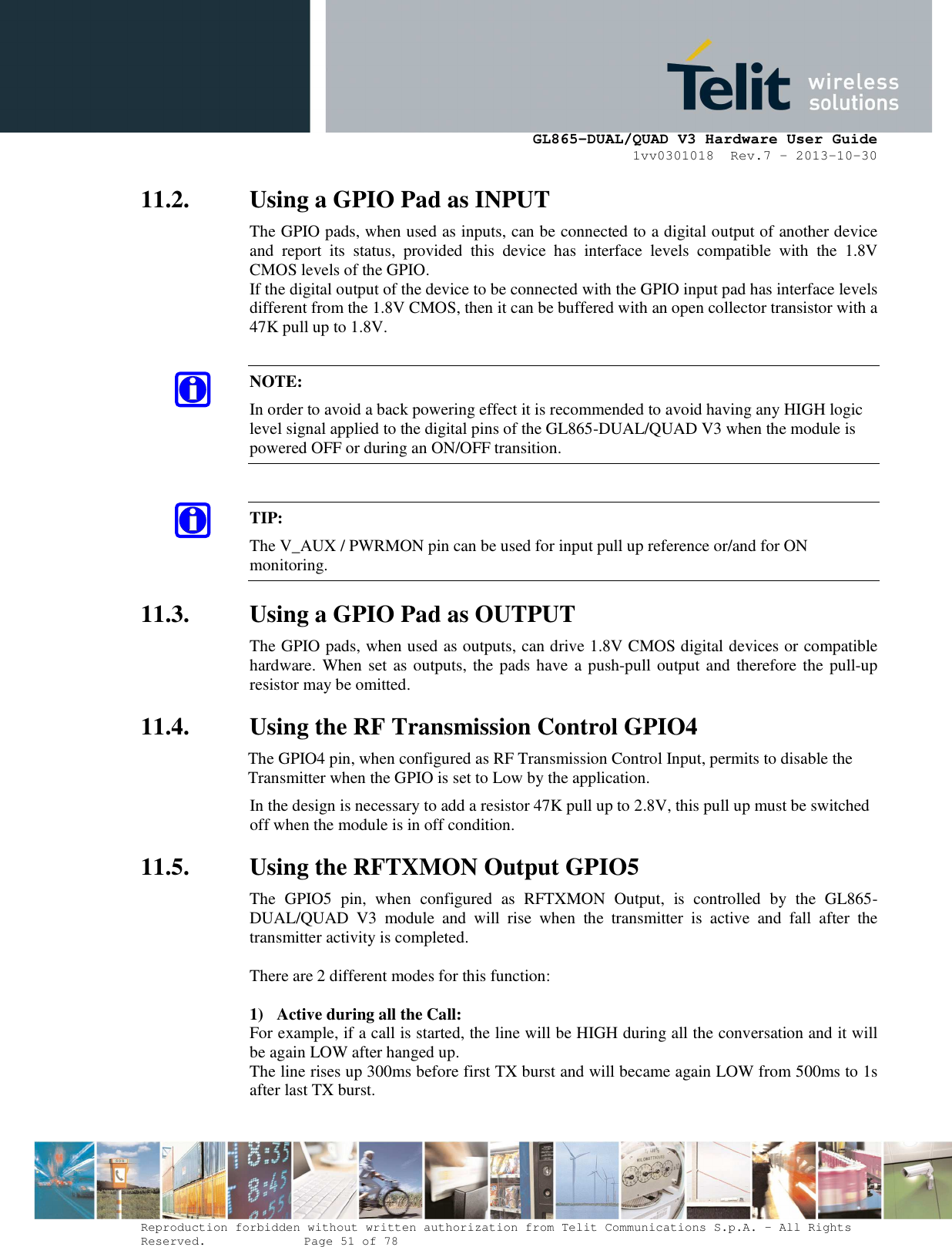      GL865-DUAL/QUAD V3 Hardware User Guide 1vv0301018  Rev.7 – 2013-10-30  Reproduction forbidden without written authorization from Telit Communications S.p.A. - All Rights Reserved.    Page 51 of 78 Mod. 0805 2011-07 Rev.2 11.2. Using a GPIO Pad as INPUT The GPIO pads, when used as inputs, can be connected to a digital output of another device and  report  its  status,  provided  this  device  has  interface  levels  compatible  with  the  1.8V CMOS levels of the GPIO.  If the digital output of the device to be connected with the GPIO input pad has interface levels different from the 1.8V CMOS, then it can be buffered with an open collector transistor with a 47K pull up to 1.8V.  NOTE: In order to avoid a back powering effect it is recommended to avoid having any HIGH logic level signal applied to the digital pins of the GL865-DUAL/QUAD V3 when the module is powered OFF or during an ON/OFF transition.  TIP: The V_AUX / PWRMON pin can be used for input pull up reference or/and for ON monitoring. 11.3. Using a GPIO Pad as OUTPUT The GPIO pads, when used as outputs, can drive 1.8V CMOS digital devices or compatible hardware. When set as outputs, the pads have a push-pull output and therefore the pull-up resistor may be omitted. 11.4. Using the RF Transmission Control GPIO4 The GPIO4 pin, when configured as RF Transmission Control Input, permits to disable the Transmitter when the GPIO is set to Low by the application. In the design is necessary to add a resistor 47K pull up to 2.8V, this pull up must be switched off when the module is in off condition. 11.5. Using the RFTXMON Output GPIO5 The  GPIO5  pin,  when  configured  as  RFTXMON  Output,  is  controlled  by  the  GL865-DUAL/QUAD  V3  module  and  will  rise  when  the  transmitter  is  active  and  fall  after  the transmitter activity is completed.  There are 2 different modes for this function:  1) Active during all the Call: For example, if a call is started, the line will be HIGH during all the conversation and it will be again LOW after hanged up. The line rises up 300ms before first TX burst and will became again LOW from 500ms to 1s after last TX burst.   