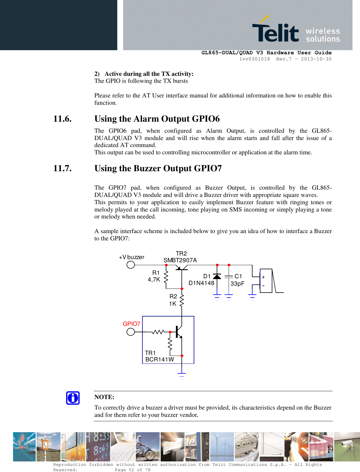      GL865-DUAL/QUAD V3 Hardware User Guide 1vv0301018  Rev.7 – 2013-10-30  Reproduction forbidden without written authorization from Telit Communications S.p.A. - All Rights Reserved.    Page 52 of 78 Mod. 0805 2011-07 Rev.2 2) Active during all the TX activity: The GPIO is following the TX bursts  Please refer to the AT User interface manual for additional information on how to enable this function. 11.6. Using the Alarm Output GPIO6 The  GPIO6  pad,  when  configured  as  Alarm  Output,  is  controlled  by  the  GL865-DUAL/QUAD V3 module and  will rise when  the alarm  starts and  fall after  the  issue of a dedicated AT command. This output can be used to controlling microcontroller or application at the alarm time. 11.7. Using the Buzzer Output GPIO7  The  GPIO7  pad,  when  configured  as  Buzzer  Output,  is  controlled  by  the  GL865-DUAL/QUAD V3 module and will drive a Buzzer driver with appropriate square waves. This  permits to  your  application  to  easily  implement  Buzzer  feature with  ringing  tones or melody played at the call incoming, tone playing on SMS incoming or simply playing a tone or melody when needed.  A sample interface scheme is included below to give you an idea of how to interface a Buzzer to the GPIO7:  TR1BCR141WTR2SMBT2907AR14,7KR21KD1D1N4148 C133pF +-+V buzzerGPIO7 NOTE: To correctly drive a buzzer a driver must be provided, its characteristics depend on the Buzzer and for them refer to your buzzer vendor.   