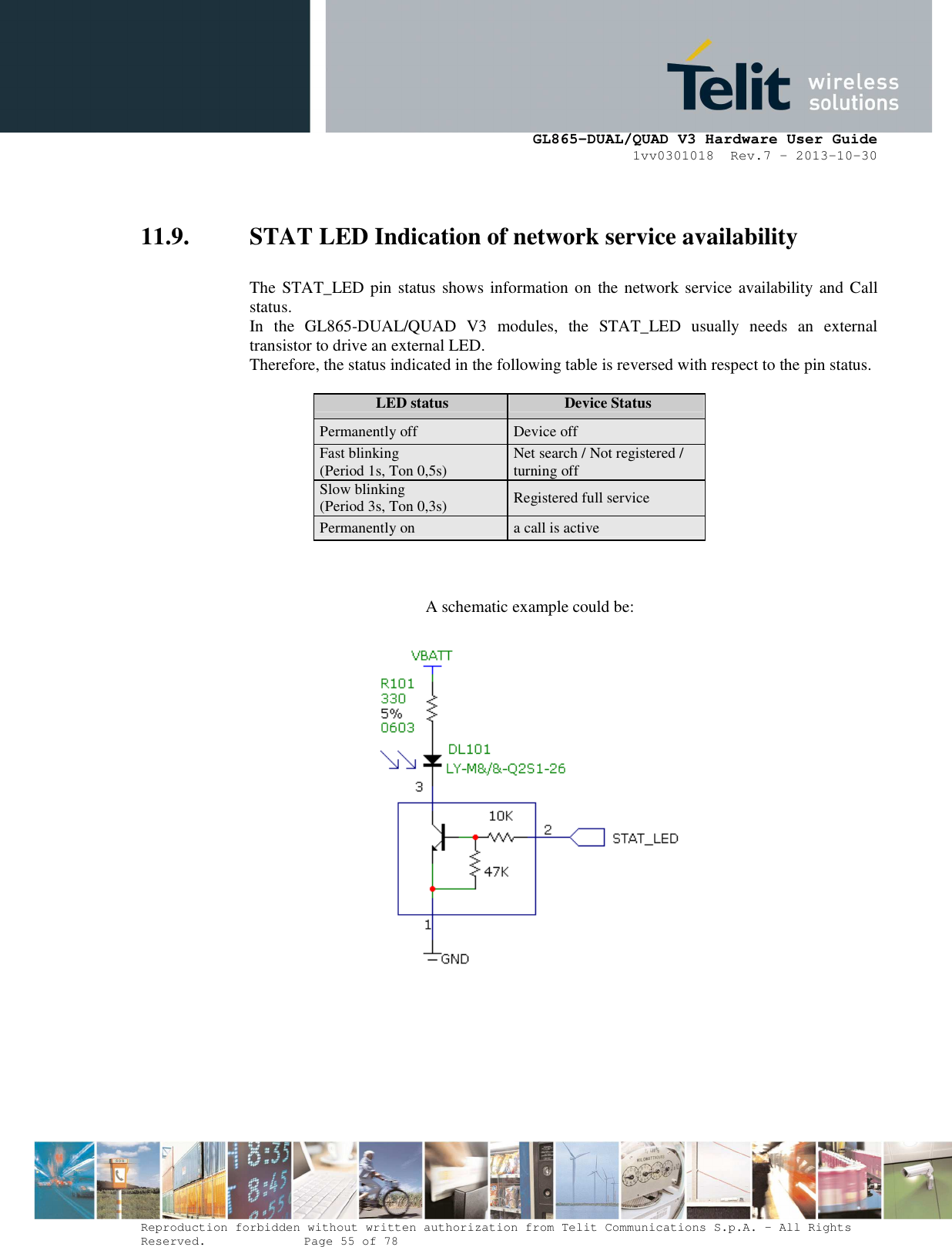      GL865-DUAL/QUAD V3 Hardware User Guide 1vv0301018  Rev.7 – 2013-10-30  Reproduction forbidden without written authorization from Telit Communications S.p.A. - All Rights Reserved.    Page 55 of 78 Mod. 0805 2011-07 Rev.2  11.9. STAT LED Indication of network service availability  The STAT_LED pin status shows information on  the network service availability and Call status.  In  the  GL865-DUAL/QUAD  V3  modules,  the  STAT_LED  usually  needs  an  external transistor to drive an external LED. Therefore, the status indicated in the following table is reversed with respect to the pin status.             LED status  Device Status Permanently off  Device off Fast blinking (Period 1s, Ton 0,5s)  Net search / Not registered / turning off Slow blinking (Period 3s, Ton 0,3s)  Registered full service Permanently on  a call is active                    A schematic example could be:                         