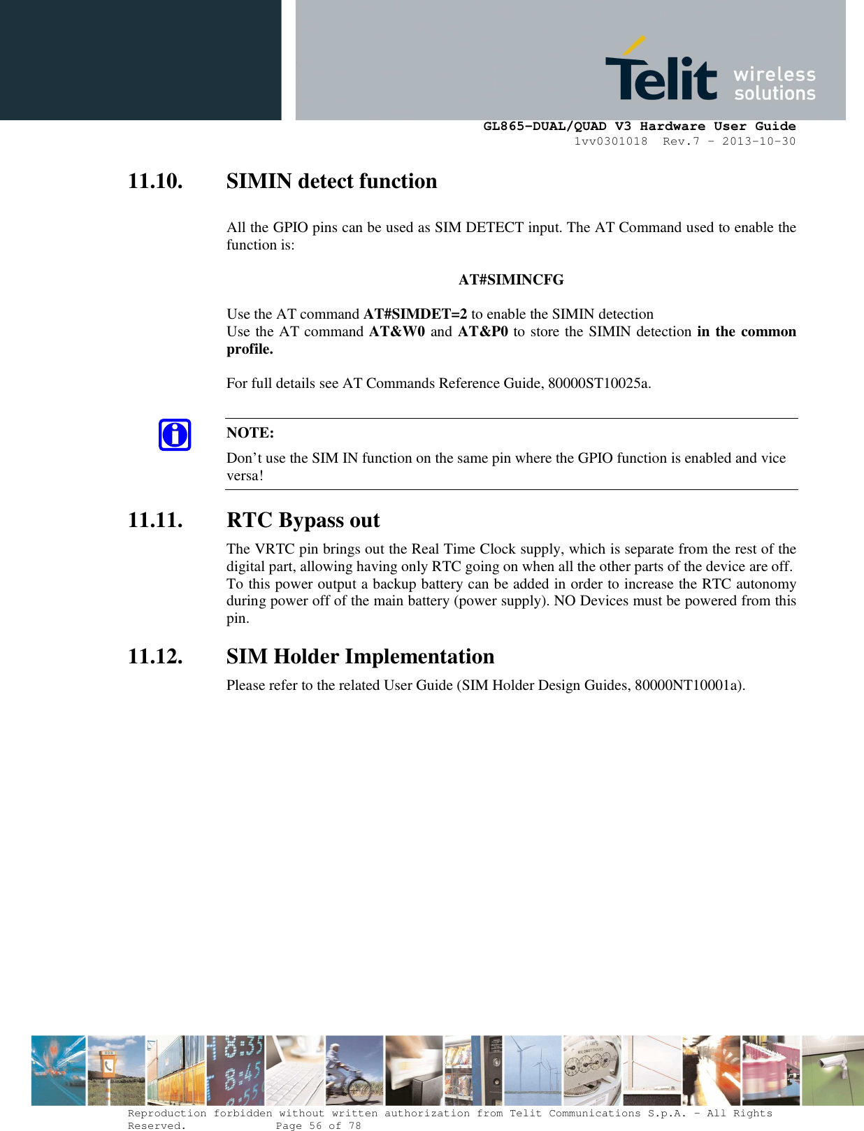      GL865-DUAL/QUAD V3 Hardware User Guide 1vv0301018  Rev.7 – 2013-10-30  Reproduction forbidden without written authorization from Telit Communications S.p.A. - All Rights Reserved.    Page 56 of 78 Mod. 0805 2011-07 Rev.2 11.10. SIMIN detect function  All the GPIO pins can be used as SIM DETECT input. The AT Command used to enable the function is:    AT#SIMINCFG  Use the AT command AT#SIMDET=2 to enable the SIMIN detection  Use the AT command AT&amp;W0 and AT&amp;P0 to store the SIMIN detection in the common profile.  For full details see AT Commands Reference Guide, 80000ST10025a.  NOTE: Don’t use the SIM IN function on the same pin where the GPIO function is enabled and vice versa! 11.11. RTC Bypass out The VRTC pin brings out the Real Time Clock supply, which is separate from the rest of the digital part, allowing having only RTC going on when all the other parts of the device are off. To this power output a backup battery can be added in order to increase the RTC autonomy during power off of the main battery (power supply). NO Devices must be powered from this pin. 11.12. SIM Holder Implementation Please refer to the related User Guide (SIM Holder Design Guides, 80000NT10001a).  