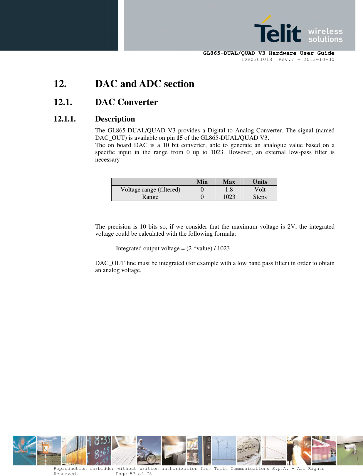      GL865-DUAL/QUAD V3 Hardware User Guide 1vv0301018  Rev.7 – 2013-10-30  Reproduction forbidden without written authorization from Telit Communications S.p.A. - All Rights Reserved.    Page 57 of 78 Mod. 0805 2011-07 Rev.2 12. DAC and ADC section 12.1. DAC Converter 12.1.1. Description The GL865-DUAL/QUAD V3 provides a Digital to Analog Converter. The signal (named DAC_OUT) is available on pin 15 of the GL865-DUAL/QUAD V3. The  on  board  DAC  is  a  10  bit  converter,  able  to  generate  an  analogue  value  based  on  a specific  input  in  the  range  from  0  up  to  1023.  However,  an  external  low-pass  filter  is necessary    Min  Max  Units Voltage range (filtered) 0 1.8 Volt Range  0  1023  Steps    The precision is 10 bits so, if we consider that the maximum voltage is 2V, the integrated voltage could be calculated with the following formula:   Integrated output voltage = (2 *value) / 1023  DAC_OUT line must be integrated (for example with a low band pass filter) in order to obtain an analog voltage. 