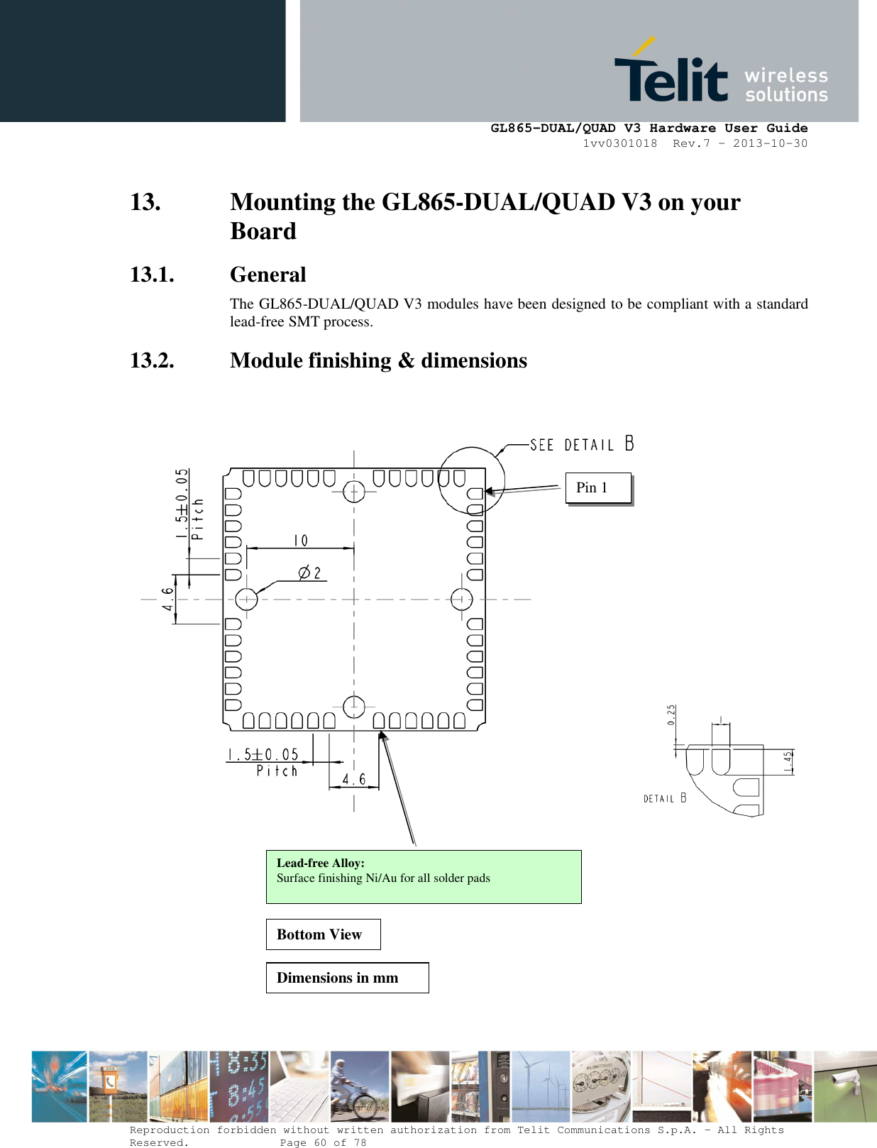      GL865-DUAL/QUAD V3 Hardware User Guide 1vv0301018  Rev.7 – 2013-10-30  Reproduction forbidden without written authorization from Telit Communications S.p.A. - All Rights Reserved.    Page 60 of 78 Mod. 0805 2011-07 Rev.2 13. Mounting the GL865-DUAL/QUAD V3 on your Board 13.1. General The GL865-DUAL/QUAD V3 modules have been designed to be compliant with a standard lead-free SMT process. 13.2. Module finishing &amp; dimensions   Pin 1 Lead-free Alloy: Surface finishing Ni/Au for all solder pads Bottom View Dimensions in mm 