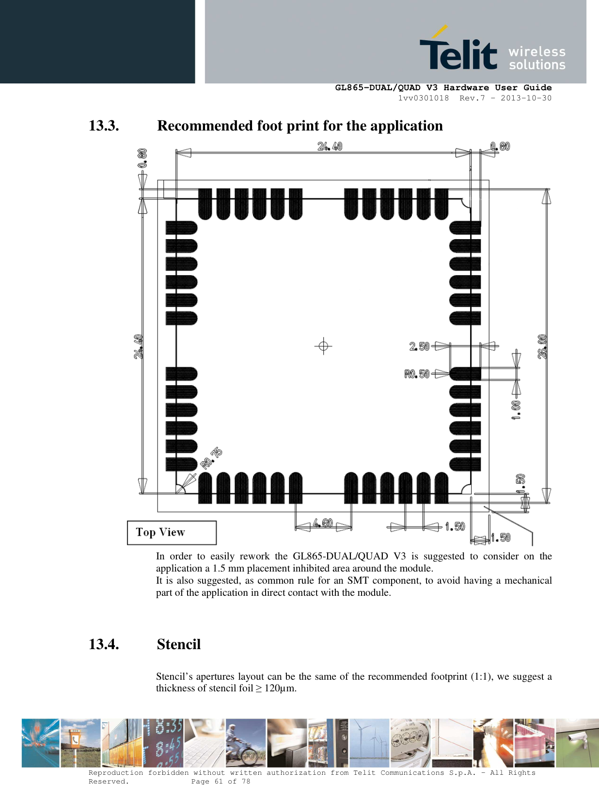      GL865-DUAL/QUAD V3 Hardware User Guide 1vv0301018  Rev.7 – 2013-10-30  Reproduction forbidden without written authorization from Telit Communications S.p.A. - All Rights Reserved.    Page 61 of 78 Mod. 0805 2011-07 Rev.2 13.3. Recommended foot print for the application  In  order  to  easily  rework  the  GL865-DUAL/QUAD  V3  is  suggested  to  consider  on  the application a 1.5 mm placement inhibited area around the module. It is also suggested, as common rule for an SMT component, to avoid having a mechanical part of the application in direct contact with the module.   13.4. Stencil  Stencil’s apertures layout can be the same of the recommended footprint (1:1), we suggest a thickness of stencil foil ≥ 120µm.   