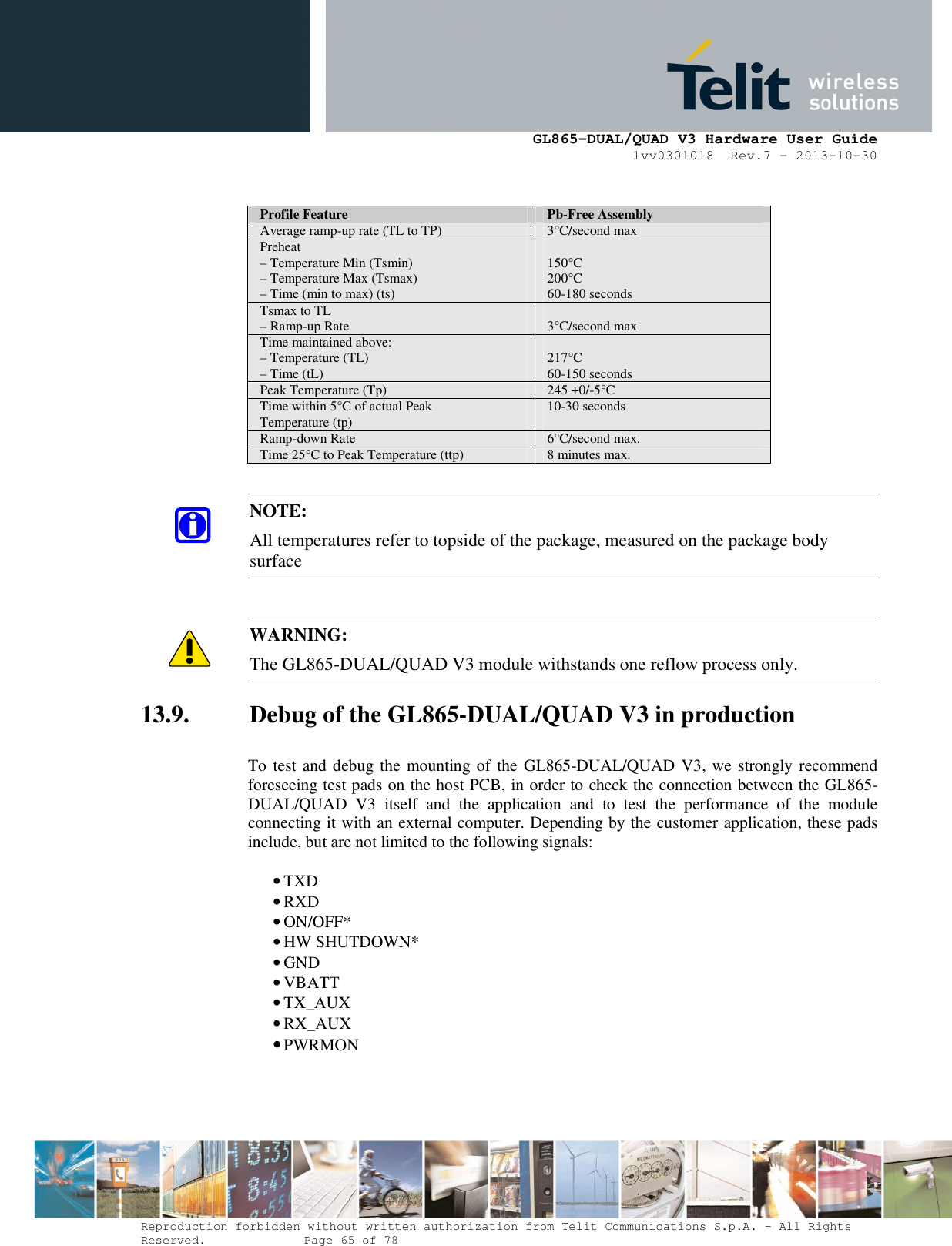      GL865-DUAL/QUAD V3 Hardware User Guide 1vv0301018  Rev.7 – 2013-10-30  Reproduction forbidden without written authorization from Telit Communications S.p.A. - All Rights Reserved.    Page 65 of 78 Mod. 0805 2011-07 Rev.2  Profile Feature  Pb-Free Assembly Average ramp-up rate (TL to TP)  3°C/second max Preheat – Temperature Min (Tsmin) – Temperature Max (Tsmax) – Time (min to max) (ts)  150°C 200°C 60-180 seconds Tsmax to TL – Ramp-up Rate   3°C/second max Time maintained above: – Temperature (TL) – Time (tL)  217°C 60-150 seconds Peak Temperature (Tp)  245 +0/-5°C Time within 5°C of actual Peak Temperature (tp)  10-30 seconds  Ramp-down Rate  6°C/second max. Time 25°C to Peak Temperature (ttp)  8 minutes max.  NOTE: All temperatures refer to topside of the package, measured on the package body surface   WARNING: The GL865-DUAL/QUAD V3 module withstands one reflow process only. 13.9. Debug of the GL865-DUAL/QUAD V3 in production  To test and debug the mounting of the GL865-DUAL/QUAD  V3, we strongly recommend foreseeing test pads on the host PCB, in order to check the connection between the GL865-DUAL/QUAD  V3  itself  and  the  application  and  to  test  the  performance  of  the  module connecting it with an external computer. Depending by the customer application, these pads include, but are not limited to the following signals:  • TXD • RXD • ON/OFF* • HW SHUTDOWN* • GND • VBATT • TX_AUX • RX_AUX • PWRMON  