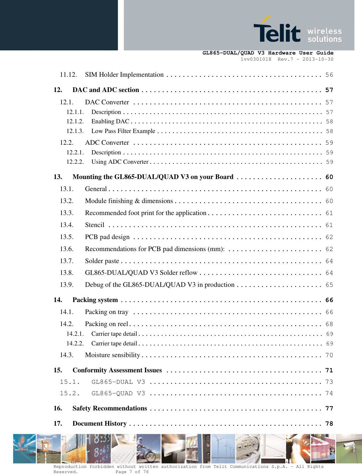      GL865-DUAL/QUAD V3 Hardware User Guide 1vv0301018  Rev.7 – 2013-10-30  Reproduction forbidden without written authorization from Telit Communications S.p.A. - All Rights Reserved.    Page 7 of 78 Mod. 0805 2011-07 Rev.2 11.12. SIM Holder Implementation ...................................... 56 12. DAC and ADC section ............................................ 57 12.1. DAC Converter .............................................. 57 12.1.1. Description ..................................................... 57 12.1.2. Enabling DAC ................................................... 58 12.1.3. Low Pass Filter Example ............................................ 58 12.2. ADC Converter .............................................. 59 12.2.1. Description ..................................................... 59 12.2.2. Using ADC Converter .............................................. 59 13. Mounting the GL865-DUAL/QUAD V3 on your Board ..................... 60 13.1. General .................................................... 60 13.2. Module finishing &amp; dimensions .................................... 60 13.3. Recommended foot print for the application ............................ 61 13.4. Stencil .................................................... 61 13.5. PCB pad design .............................................. 62 13.6. Recommendations for PCB pad dimensions (mm): ....................... 62 13.7. Solder paste ................................................. 64 13.8. GL865-DUAL/QUAD V3 Solder reflow .............................. 64 13.9. Debug of the GL865-DUAL/QUAD V3 in production ..................... 65 14. Packing system ................................................. 66 14.1. Packing on tray .............................................. 66 14.2. Packing on reel............................................... 68 14.2.1. Carrier tape detail ................................................. 69 14.2.2. Carrier tape detail ................................................. 69 14.3. Moisture sensibility ............................................ 70 15. Conformity Assessment Issues ...................................... 71 15.1. GL865-DUAL V3 .......................................... 73 15.2. GL865-QUAD V3 .......................................... 74 16. Safety Recommendations .......................................... 77 17. Document History ............................................... 78 