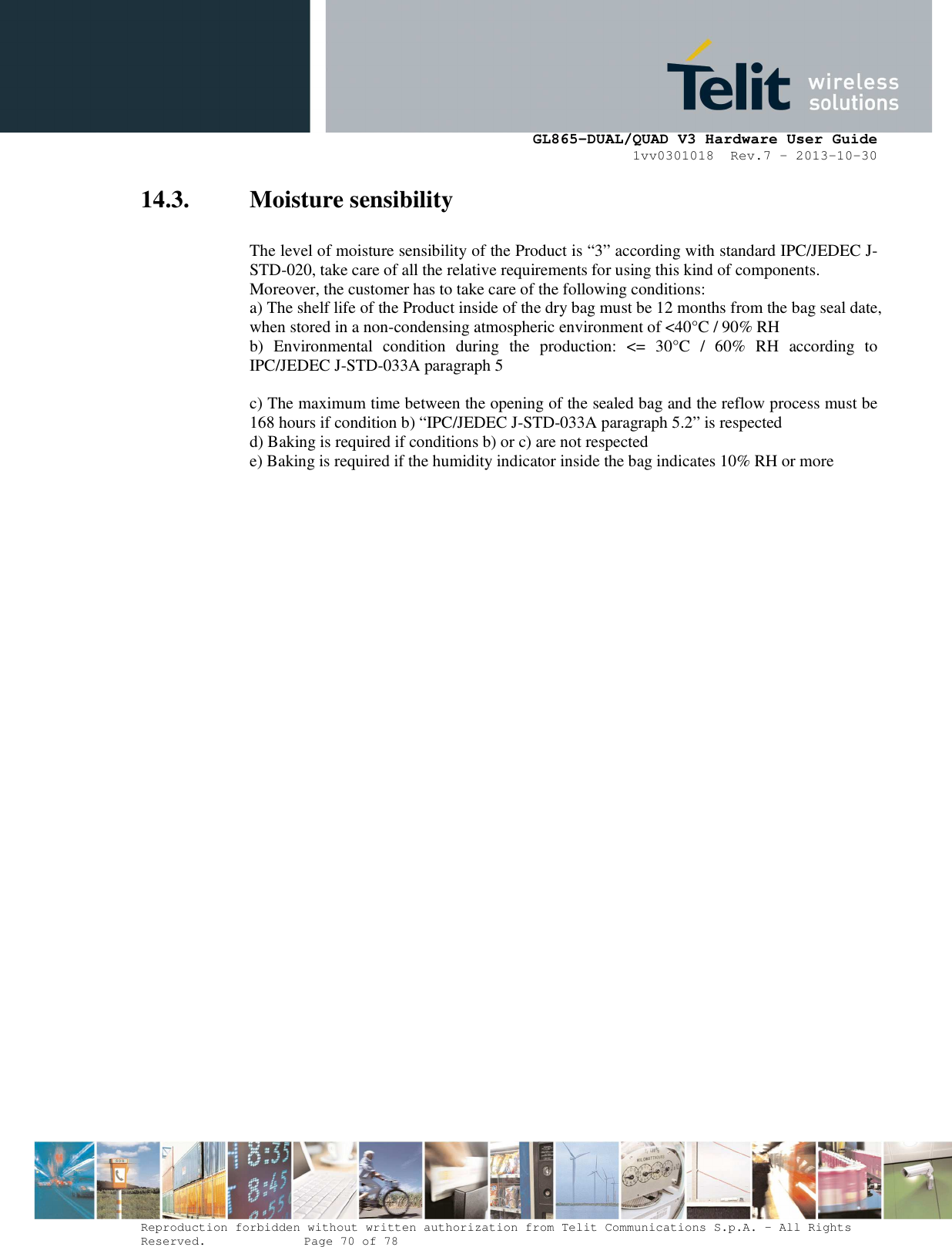      GL865-DUAL/QUAD V3 Hardware User Guide 1vv0301018  Rev.7 – 2013-10-30  Reproduction forbidden without written authorization from Telit Communications S.p.A. - All Rights Reserved.    Page 70 of 78 Mod. 0805 2011-07 Rev.2 14.3. Moisture sensibility  The level of moisture sensibility of the Product is “3” according with standard IPC/JEDEC J-STD-020, take care of all the relative requirements for using this kind of components. Moreover, the customer has to take care of the following conditions: a) The shelf life of the Product inside of the dry bag must be 12 months from the bag seal date, when stored in a non-condensing atmospheric environment of &lt;40°C / 90% RH b)  Environmental  condition  during  the  production:  &lt;=  30°C  /  60%  RH  according  to IPC/JEDEC J-STD-033A paragraph 5  c) The maximum time between the opening of the sealed bag and the reflow process must be 168 hours if condition b) “IPC/JEDEC J-STD-033A paragraph 5.2” is respected d) Baking is required if conditions b) or c) are not respected e) Baking is required if the humidity indicator inside the bag indicates 10% RH or more  