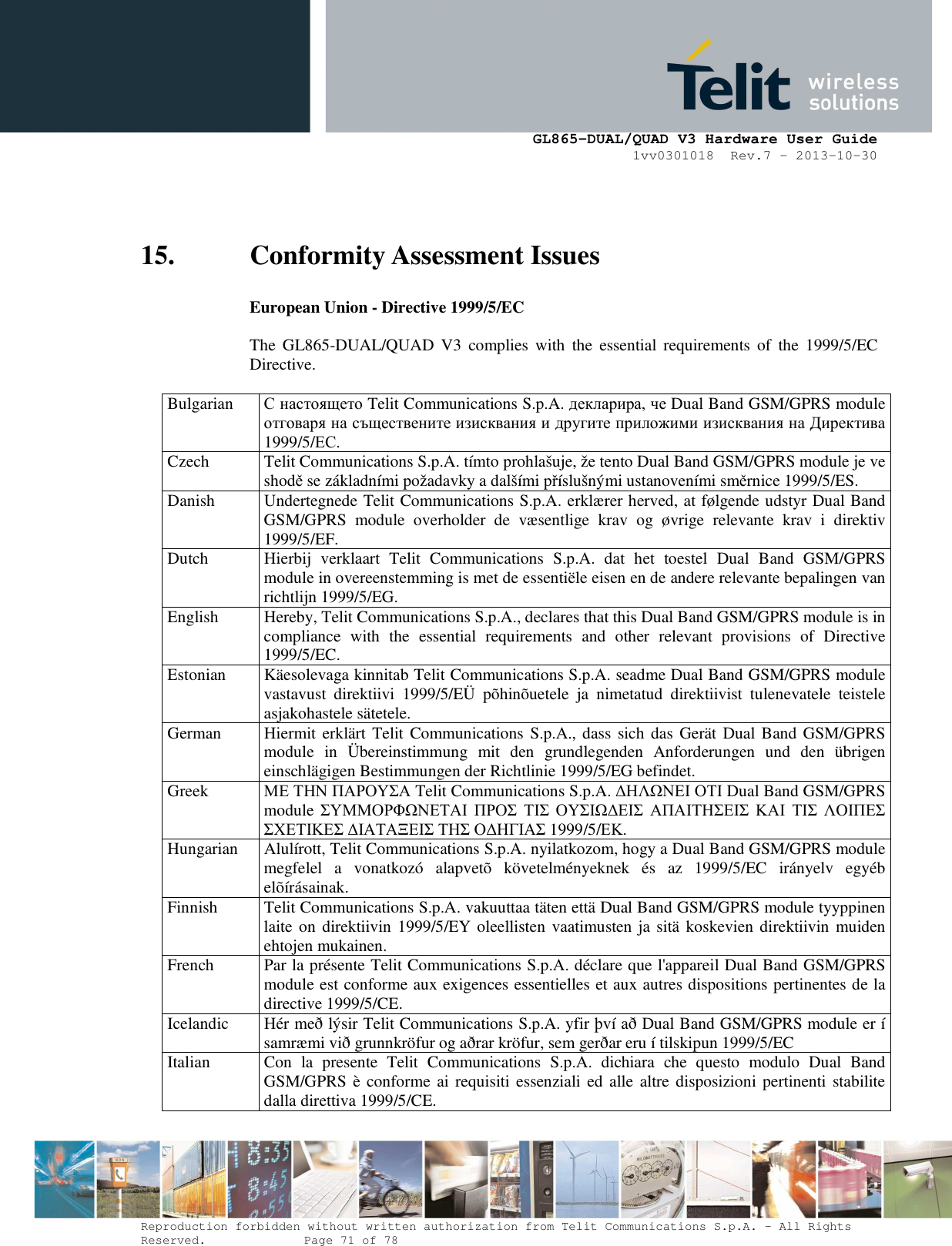      GL865-DUAL/QUAD V3 Hardware User Guide 1vv0301018  Rev.7 – 2013-10-30  Reproduction forbidden without written authorization from Telit Communications S.p.A. - All Rights Reserved.    Page 71 of 78 Mod. 0805 2011-07 Rev.2 15. Conformity Assessment Issues European Union - Directive 1999/5/EC  The  GL865-DUAL/QUAD V3  complies  with  the  essential  requirements  of  the  1999/5/EC Directive.  Bulgarian  С настоящето Telit Communications S.p.A. декларира, че Dual Band GSM/GPRS module отговаря на съществените изисквания и другите приложими изисквания на Директива 1999/5/ЕС. Czech  Telit Communications S.p.A. tímto prohlašuje, že tento Dual Band GSM/GPRS module je ve shodě se základními požadavky a dalšími příslušnými ustanoveními směrnice 1999/5/ES. Danish  Undertegnede Telit Communications S.p.A. erklærer herved, at følgende udstyr Dual Band GSM/GPRS  module  overholder  de  væsentlige  krav  og  øvrige  relevante  krav  i  direktiv 1999/5/EF. Dutch  Hierbij  verklaart  Telit  Communications  S.p.A.  dat  het  toestel  Dual  Band  GSM/GPRS module in overeenstemming is met de essentiële eisen en de andere relevante bepalingen van richtlijn 1999/5/EG. English  Hereby, Telit Communications S.p.A., declares that this Dual Band GSM/GPRS module is in compliance  with  the  essential  requirements  and  other  relevant  provisions  of  Directive 1999/5/EC. Estonian  Käesolevaga kinnitab Telit Communications S.p.A. seadme Dual Band GSM/GPRS module vastavust  direktiivi  1999/5/EÜ  põhinõuetele  ja  nimetatud  direktiivist  tulenevatele  teistele asjakohastele sätetele. German  Hiermit erklärt Telit Communications S.p.A., dass sich das  Gerät Dual Band GSM/GPRS module  in  Übereinstimmung  mit  den  grundlegenden  Anforderungen  und  den  übrigen einschlägigen Bestimmungen der Richtlinie 1999/5/EG befindet. Greek  ΜΕ ΤΗΝ ΠΑΡΟΥΣΑ Telit Communications S.p.A. ∆ΗΛΩΝΕΙ ΟΤΙ Dual Band GSM/GPRS module ΣΥΜΜΟΡΦΩΝΕΤΑΙ ΠΡΟΣ ΤΙΣ ΟΥΣΙΩ∆ΕΙΣ ΑΠΑΙΤΗΣΕΙΣ ΚΑΙ ΤΙΣ ΛΟΙΠΕΣ ΣΧΕΤΙΚΕΣ ∆ΙΑΤΑΞΕΙΣ ΤΗΣ Ο∆ΗΓΙΑΣ 1999/5/ΕΚ. Hungarian  Alulírott, Telit Communications S.p.A. nyilatkozom, hogy a Dual Band GSM/GPRS module megfelel  a  vonatkozó  alapvetõ  követelményeknek  és  az  1999/5/EC  irányelv  egyéb elõírásainak. Finnish  Telit Communications S.p.A. vakuuttaa täten että Dual Band GSM/GPRS module tyyppinen laite on direktiivin 1999/5/EY oleellisten vaatimusten ja sitä koskevien direktiivin  muiden ehtojen mukainen. French  Par la présente Telit Communications S.p.A. déclare que l&apos;appareil Dual Band GSM/GPRS module est conforme aux exigences essentielles et aux autres dispositions pertinentes de la directive 1999/5/CE. Icelandic  Hér með lýsir Telit Communications S.p.A. yfir því að Dual Band GSM/GPRS module er í samræmi við grunnkröfur og aðrar kröfur, sem gerðar eru í tilskipun 1999/5/EC Italian  Con  la  presente  Telit  Communications  S.p.A.  dichiara  che  questo  modulo  Dual  Band GSM/GPRS è conforme ai requisiti essenziali ed alle altre disposizioni pertinenti stabilite dalla direttiva 1999/5/CE. 