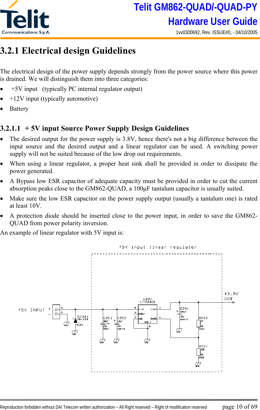 Telit GM862-QUAD/-QUAD-PY Hardware User Guide 1vv0300692, Rev. ISSUE#0, - 04/10/2005   Reproduction forbidden without DAI Telecom written authorization – All Right reserved – Right of modification reserved page 10 of 69 3.2.1 Electrical design Guidelines  The electrical design of the power supply depends strongly from the power source where this power is drained. We will distinguish them into three categories: •   +5V input   (typically PC internal regulator output) •  +12V input (typically automotive) •  Battery  3.2.1.1  + 5V input Source Power Supply Design Guidelines •  The desired output for the power supply is 3.8V, hence there&apos;s not a big difference between the input source and the desired output and a linear regulator can be used. A switching power supply will not be suited because of the low drop out requirements. •  When using a linear regulator, a proper heat sink shall be provided in order to dissipate the power generated. •  A Bypass low ESR capacitor of adequate capacity must be provided in order to cut the current absorption peaks close to the GM862-QUAD, a 100μF tantalum capacitor is usually suited. •  Make sure the low ESR capacitor on the power supply output (usually a tantalum one) is rated at least 10V. •  A protection diode should be inserted close to the power input, in order to save the GM862-QUAD from power polarity inversion. An example of linear regulator with 5V input is: 