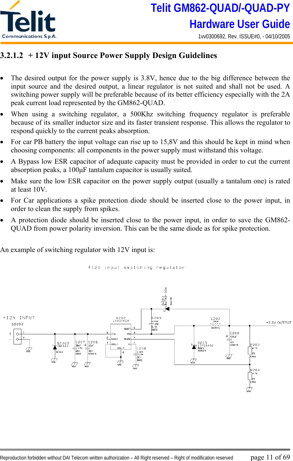 Telit GM862-QUAD/-QUAD-PY Hardware User Guide 1vv0300692, Rev. ISSUE#0, - 04/10/2005   Reproduction forbidden without DAI Telecom written authorization – All Right reserved – Right of modification reserved page 11 of 69 3.2.1.2  + 12V input Source Power Supply Design Guidelines  •  The desired output for the power supply is 3.8V, hence due to the big difference between the input source and the desired output, a linear regulator is not suited and shall not be used. A switching power supply will be preferable because of its better efficiency especially with the 2A peak current load represented by the GM862-QUAD. •  When using a switching regulator, a 500Khz switching frequency regulator is preferable because of its smaller inductor size and its faster transient response. This allows the regulator to respond quickly to the current peaks absorption.  •  For car PB battery the input voltage can rise up to 15,8V and this should be kept in mind when choosing components: all components in the power supply must withstand this voltage. •  A Bypass low ESR capacitor of adequate capacity must be provided in order to cut the current absorption peaks, a 100μF tantalum capacitor is usually suited. •  Make sure the low ESR capacitor on the power supply output (usually a tantalum one) is rated at least 10V. •  For Car applications a spike protection diode should be inserted close to the power input, in order to clean the supply from spikes.  •  A protection diode should be inserted close to the power input, in order to save the GM862-QUAD from power polarity inversion. This can be the same diode as for spike protection.  An example of switching regulator with 12V input is:  