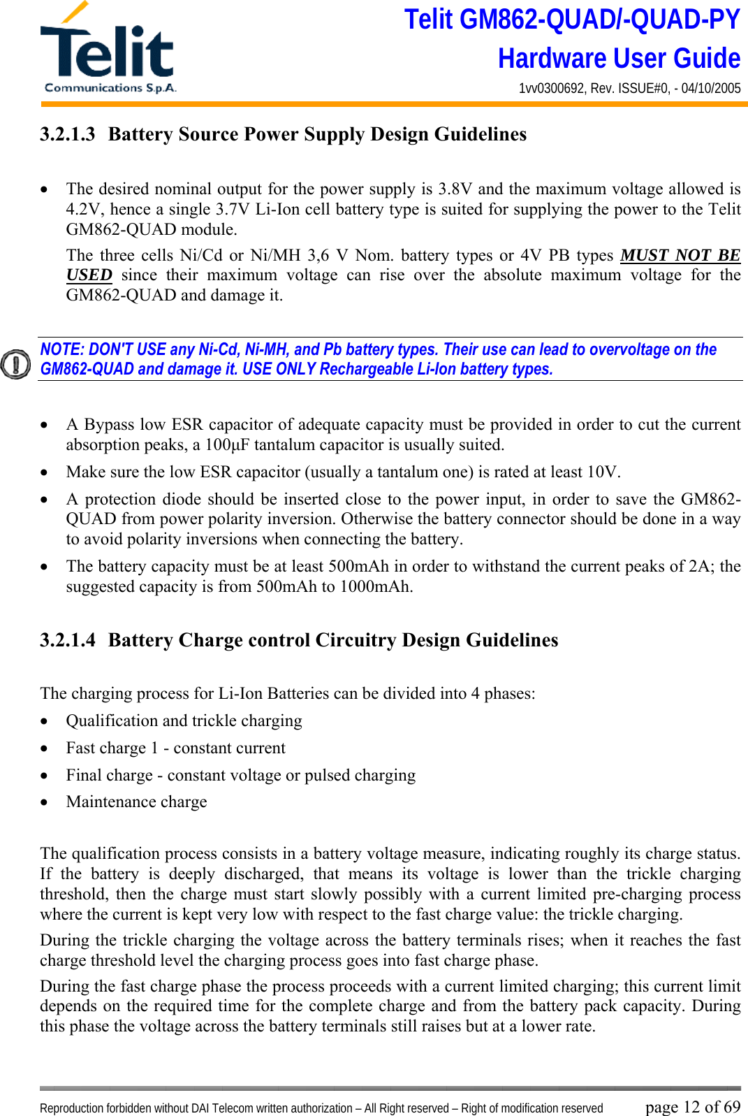 Telit GM862-QUAD/-QUAD-PY Hardware User Guide 1vv0300692, Rev. ISSUE#0, - 04/10/2005   Reproduction forbidden without DAI Telecom written authorization – All Right reserved – Right of modification reserved page 12 of 69 3.2.1.3  Battery Source Power Supply Design Guidelines  •  The desired nominal output for the power supply is 3.8V and the maximum voltage allowed is 4.2V, hence a single 3.7V Li-Ion cell battery type is suited for supplying the power to the Telit GM862-QUAD module. The three cells Ni/Cd or Ni/MH 3,6 V Nom. battery types or 4V PB types MUST NOT BE USED since their maximum voltage can rise over the absolute maximum voltage for the GM862-QUAD and damage it.  NOTE: DON&apos;T USE any Ni-Cd, Ni-MH, and Pb battery types. Their use can lead to overvoltage on the GM862-QUAD and damage it. USE ONLY Rechargeable Li-Ion battery types.  •  A Bypass low ESR capacitor of adequate capacity must be provided in order to cut the current absorption peaks, a 100μF tantalum capacitor is usually suited. •  Make sure the low ESR capacitor (usually a tantalum one) is rated at least 10V. •  A protection diode should be inserted close to the power input, in order to save the GM862-QUAD from power polarity inversion. Otherwise the battery connector should be done in a way to avoid polarity inversions when connecting the battery. •  The battery capacity must be at least 500mAh in order to withstand the current peaks of 2A; the suggested capacity is from 500mAh to 1000mAh.  3.2.1.4  Battery Charge control Circuitry Design Guidelines  The charging process for Li-Ion Batteries can be divided into 4 phases: •  Qualification and trickle charging •  Fast charge 1 - constant current •  Final charge - constant voltage or pulsed charging •  Maintenance charge   The qualification process consists in a battery voltage measure, indicating roughly its charge status. If the battery is deeply discharged, that means its voltage is lower than the trickle charging threshold, then the charge must start slowly possibly with a current limited pre-charging process where the current is kept very low with respect to the fast charge value: the trickle charging. During the trickle charging the voltage across the battery terminals rises; when it reaches the fast charge threshold level the charging process goes into fast charge phase. During the fast charge phase the process proceeds with a current limited charging; this current limit depends on the required time for the complete charge and from the battery pack capacity. During this phase the voltage across the battery terminals still raises but at a lower rate. 
