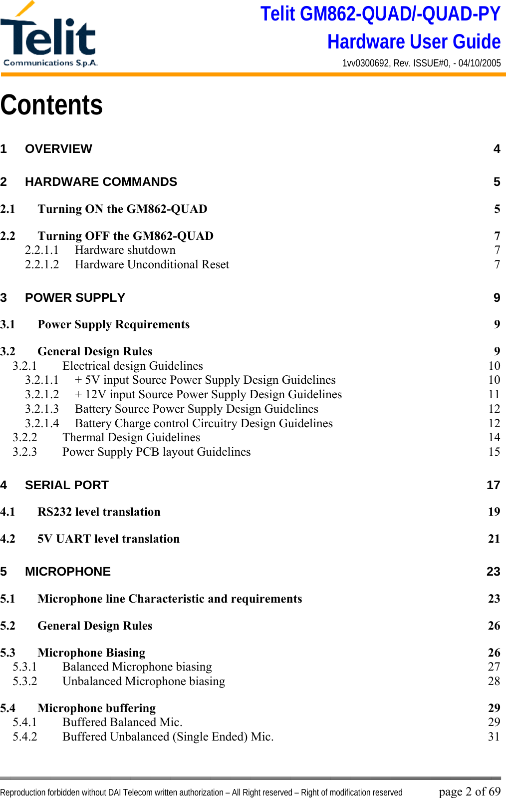 Telit GM862-QUAD/-QUAD-PY Hardware User Guide 1vv0300692, Rev. ISSUE#0, - 04/10/2005   Reproduction forbidden without DAI Telecom written authorization – All Right reserved – Right of modification reserved page 2 of 69 Contents 1 OVERVIEW 4 2 HARDWARE COMMANDS  5 2.1 Turning ON the GM862-QUAD  5 2.2 Turning OFF the GM862-QUAD  7 2.2.1.1 Hardware shutdown  7 2.2.1.2  Hardware Unconditional Reset  7 3 POWER SUPPLY  9 3.1 Power Supply Requirements  9 3.2 General Design Rules  9 3.2.1  Electrical design Guidelines  10 3.2.1.1  + 5V input Source Power Supply Design Guidelines  10 3.2.1.2  + 12V input Source Power Supply Design Guidelines  11 3.2.1.3  Battery Source Power Supply Design Guidelines  12 3.2.1.4  Battery Charge control Circuitry Design Guidelines  12 3.2.2  Thermal Design Guidelines  14 3.2.3  Power Supply PCB layout Guidelines  15 4 SERIAL PORT  17 4.1 RS232 level translation  19 4.2 5V UART level translation  21 5 MICROPHONE 23 5.1 Microphone line Characteristic and requirements  23 5.2 General Design Rules  26 5.3 Microphone Biasing  26 5.3.1  Balanced Microphone biasing  27 5.3.2 Unbalanced Microphone biasing  28 5.4 Microphone buffering  29 5.4.1  Buffered Balanced Mic.  29 5.4.2  Buffered Unbalanced (Single Ended) Mic.  31 