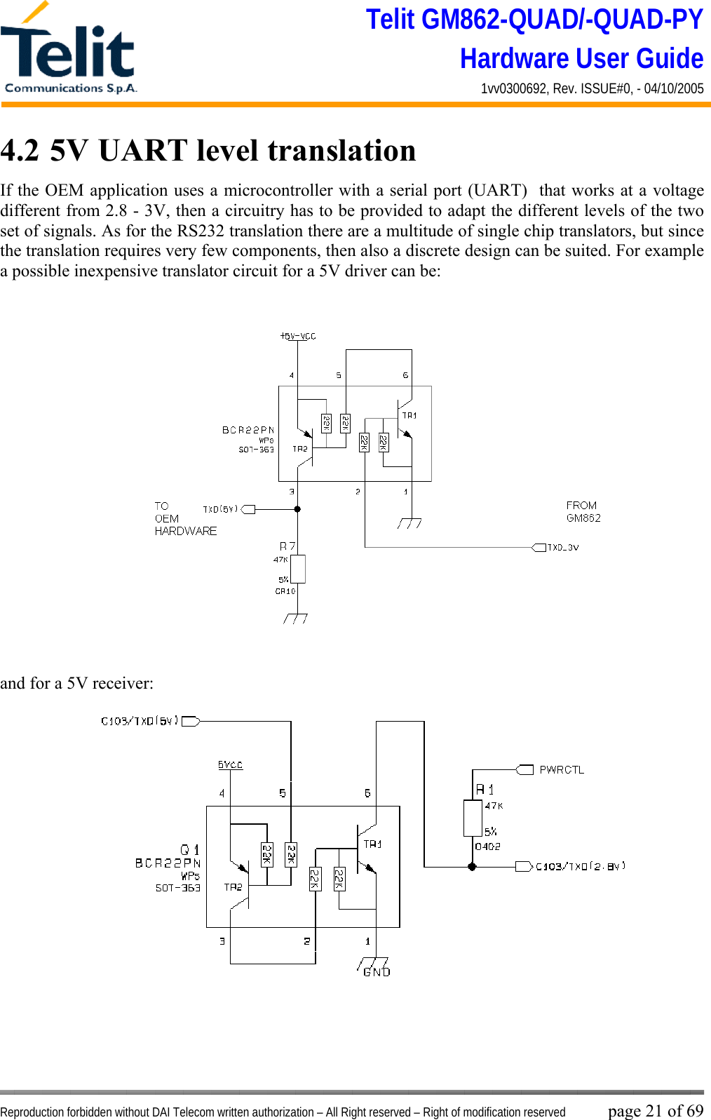 Telit GM862-QUAD/-QUAD-PY Hardware User Guide 1vv0300692, Rev. ISSUE#0, - 04/10/2005   Reproduction forbidden without DAI Telecom written authorization – All Right reserved – Right of modification reserved page 21 of 69 4.2  5V UART level translation If the OEM application uses a microcontroller with a serial port (UART)  that works at a voltage different from 2.8 - 3V, then a circuitry has to be provided to adapt the different levels of the two set of signals. As for the RS232 translation there are a multitude of single chip translators, but since the translation requires very few components, then also a discrete design can be suited. For example a possible inexpensive translator circuit for a 5V driver can be:   and for a 5V receiver:   