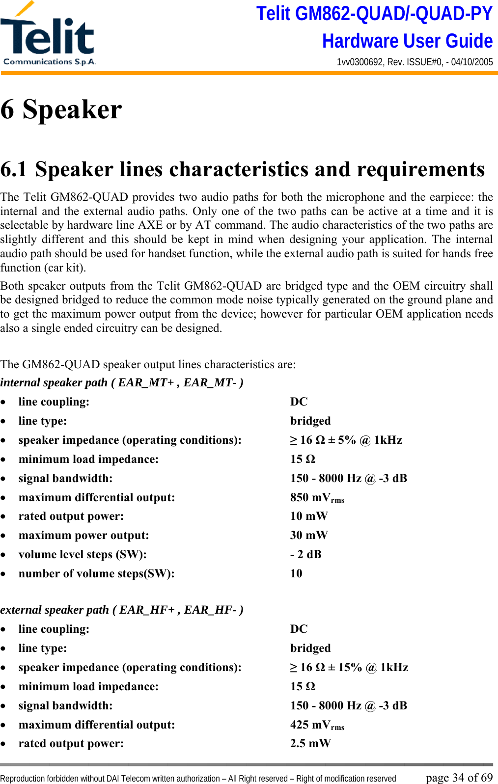 Telit GM862-QUAD/-QUAD-PY Hardware User Guide 1vv0300692, Rev. ISSUE#0, - 04/10/2005   Reproduction forbidden without DAI Telecom written authorization – All Right reserved – Right of modification reserved page 34 of 69 6 Speaker 6.1  Speaker lines characteristics and requirements  The Telit GM862-QUAD provides two audio paths for both the microphone and the earpiece: the internal and the external audio paths. Only one of the two paths can be active at a time and it is selectable by hardware line AXE or by AT command. The audio characteristics of the two paths are slightly different and this should be kept in mind when designing your application. The internal audio path should be used for handset function, while the external audio path is suited for hands free function (car kit). Both speaker outputs from the Telit GM862-QUAD are bridged type and the OEM circuitry shall be designed bridged to reduce the common mode noise typically generated on the ground plane and to get the maximum power output from the device; however for particular OEM application needs also a single ended circuitry can be designed.  The GM862-QUAD speaker output lines characteristics are: internal speaker path ( EAR_MT+ , EAR_MT- ) •  line coupling:      DC  •  line type:       bridged •  speaker impedance (operating conditions):    ≥ 16 Ω ± 5% @ 1kHz •  minimum load impedance:    15 Ω •  signal bandwidth:          150 - 8000 Hz @ -3 dB  •  maximum differential output:    850 mVrms •  rated output power:     10 mW •  maximum power output:    30 mW •  volume level steps (SW):        - 2 dB •  number of volume steps(SW):    10   external speaker path ( EAR_HF+ , EAR_HF- ) •  line coupling:      DC  •  line type:       bridged •  speaker impedance (operating conditions):    ≥ 16 Ω ± 15% @ 1kHz •  minimum load impedance:    15 Ω •  signal bandwidth:          150 - 8000 Hz @ -3 dB  •  maximum differential output:    425 mVrms •  rated output power:     2.5 mW 