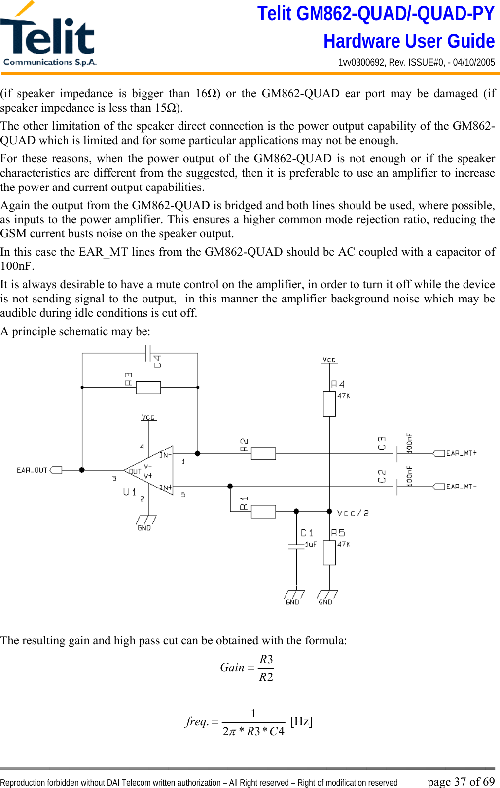 Telit GM862-QUAD/-QUAD-PY Hardware User Guide 1vv0300692, Rev. ISSUE#0, - 04/10/2005   Reproduction forbidden without DAI Telecom written authorization – All Right reserved – Right of modification reserved page 37 of 69 (if speaker impedance is bigger than 16Ω) or the GM862-QUAD ear port may be damaged (if speaker impedance is less than 15Ω). The other limitation of the speaker direct connection is the power output capability of the GM862-QUAD which is limited and for some particular applications may not be enough. For these reasons, when the power output of the GM862-QUAD is not enough or if the speaker characteristics are different from the suggested, then it is preferable to use an amplifier to increase the power and current output capabilities.  Again the output from the GM862-QUAD is bridged and both lines should be used, where possible, as inputs to the power amplifier. This ensures a higher common mode rejection ratio, reducing the GSM current busts noise on the speaker output. In this case the EAR_MT lines from the GM862-QUAD should be AC coupled with a capacitor of 100nF. It is always desirable to have a mute control on the amplifier, in order to turn it off while the device is not sending signal to the output,  in this manner the amplifier background noise which may be audible during idle conditions is cut off. A principle schematic may be:  The resulting gain and high pass cut can be obtained with the formula: 23RRGain =  4*3*21.CRfreqπ= [Hz] 