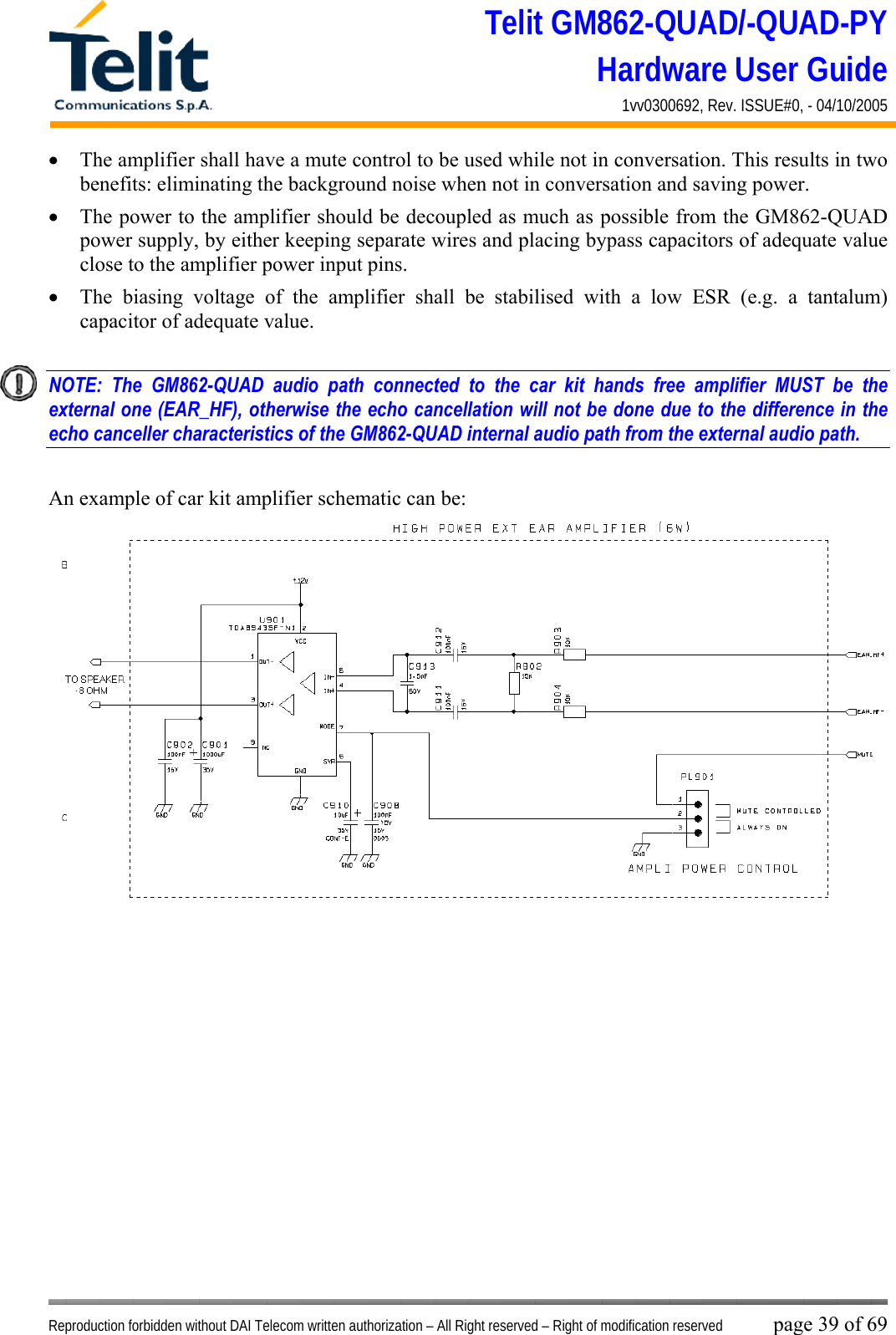 Telit GM862-QUAD/-QUAD-PY Hardware User Guide 1vv0300692, Rev. ISSUE#0, - 04/10/2005   Reproduction forbidden without DAI Telecom written authorization – All Right reserved – Right of modification reserved page 39 of 69 •  The amplifier shall have a mute control to be used while not in conversation. This results in two benefits: eliminating the background noise when not in conversation and saving power. •  The power to the amplifier should be decoupled as much as possible from the GM862-QUAD power supply, by either keeping separate wires and placing bypass capacitors of adequate value close to the amplifier power input pins. •  The biasing voltage of the amplifier shall be stabilised with a low ESR (e.g. a tantalum) capacitor of adequate value.   NOTE: The GM862-QUAD audio path connected to the car kit hands free amplifier MUST be the external one (EAR_HF), otherwise the echo cancellation will not be done due to the difference in the echo canceller characteristics of the GM862-QUAD internal audio path from the external audio path.    An example of car kit amplifier schematic can be:   