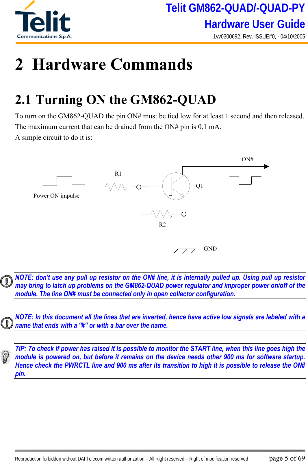 Telit GM862-QUAD/-QUAD-PY Hardware User Guide 1vv0300692, Rev. ISSUE#0, - 04/10/2005   Reproduction forbidden without DAI Telecom written authorization – All Right reserved – Right of modification reserved page 5 of 69 2  Hardware Commands 2.1  Turning ON the GM862-QUAD To turn on the GM862-QUAD the pin ON# must be tied low for at least 1 second and then released. The maximum current that can be drained from the ON# pin is 0,1 mA. A simple circuit to do it is:   NOTE: don&apos;t use any pull up resistor on the ON# line, it is internally pulled up. Using pull up resistor may bring to latch up problems on the GM862-QUAD power regulator and improper power on/off of the module. The line ON# must be connected only in open collector configuration.  NOTE: In this document all the lines that are inverted, hence have active low signals are labeled with a name that ends with a &quot;#&quot; or with a bar over the name.  TIP: To check if power has raised it is possible to monitor the START line, when this line goes high the module is powered on, but before it remains on the device needs other 900 ms for software startup. Hence check the PWRCTL line and 900 ms after its transition to high it is possible to release the ON# pin.     ON#Power ON impulse  GNDR1R2Q1