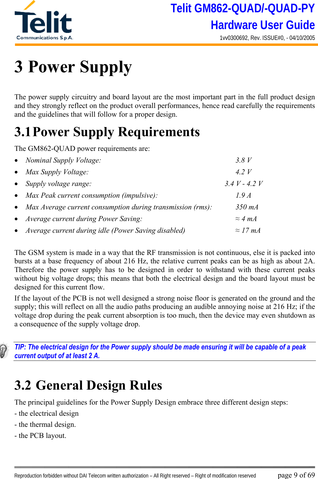 Telit GM862-QUAD/-QUAD-PY Hardware User Guide 1vv0300692, Rev. ISSUE#0, - 04/10/2005   Reproduction forbidden without DAI Telecom written authorization – All Right reserved – Right of modification reserved page 9 of 69 3 Power Supply The power supply circuitry and board layout are the most important part in the full product design and they strongly reflect on the product overall performances, hence read carefully the requirements and the guidelines that will follow for a proper design. 3.1 Power Supply Requirements The GM862-QUAD power requirements are: •  Nominal Supply Voltage:       3.8 V •  Max Supply Voltage:       4.2 V •  Supply voltage range:                  3.4 V - 4.2 V •  Max Peak current consumption (impulsive):         1.9 A •  Max Average current consumption during transmission (rms):   350 mA •  Average current during Power Saving:           ≈ 4 mA •  Average current during idle (Power Saving disabled)      ≈ 17 mA  The GSM system is made in a way that the RF transmission is not continuous, else it is packed into bursts at a base frequency of about 216 Hz, the relative current peaks can be as high as about 2A. Therefore the power supply has to be designed in order to withstand with these current peaks without big voltage drops; this means that both the electrical design and the board layout must be designed for this current flow. If the layout of the PCB is not well designed a strong noise floor is generated on the ground and the supply; this will reflect on all the audio paths producing an audible annoying noise at 216 Hz; if the voltage drop during the peak current absorption is too much, then the device may even shutdown as a consequence of the supply voltage drop.  TIP: The electrical design for the Power supply should be made ensuring it will be capable of a peak current output of at least 2 A.  3.2  General Design Rules The principal guidelines for the Power Supply Design embrace three different design steps: - the electrical design - the thermal design. - the PCB layout.  