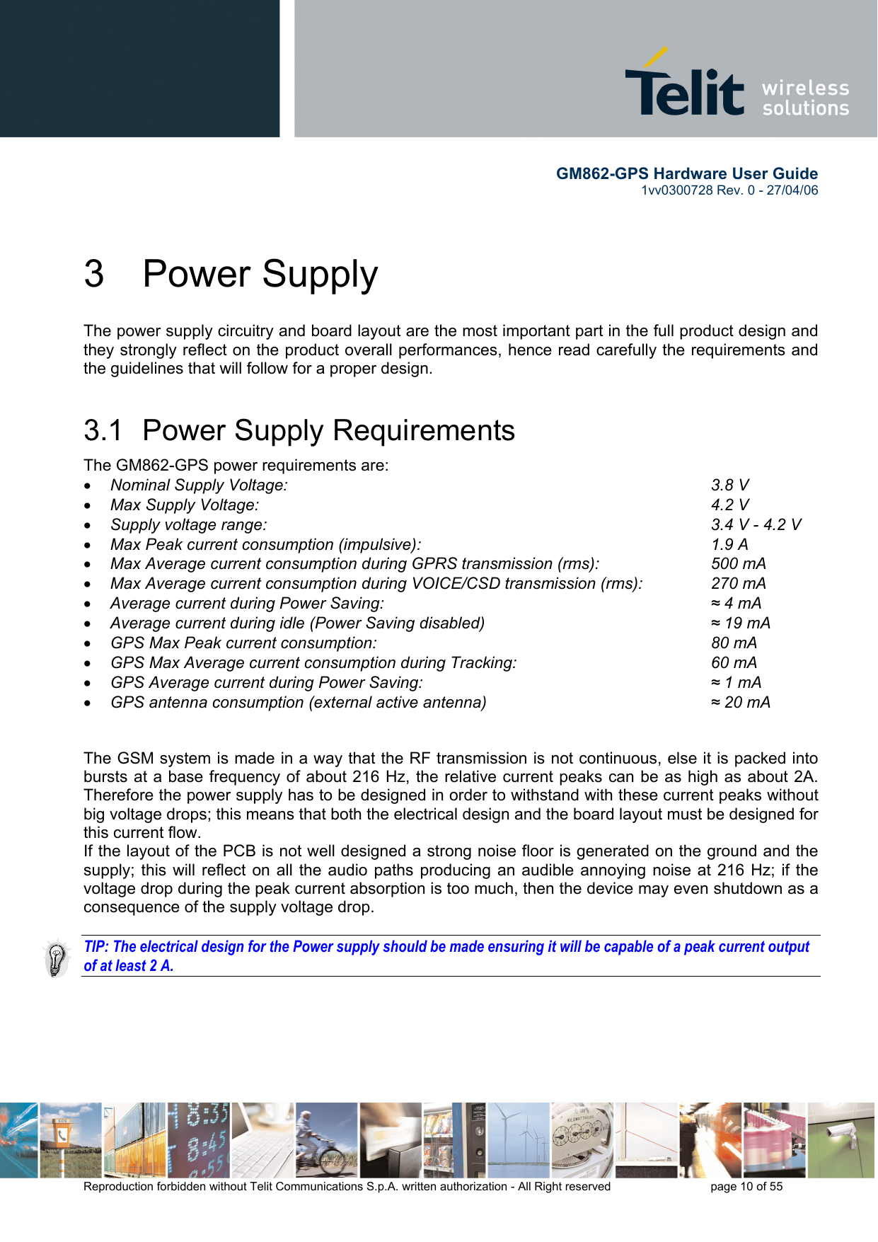       GM862-GPS Hardware User Guide   1vv0300728 Rev. 0 - 27/04/06    Reproduction forbidden without Telit Communications S.p.A. written authorization - All Right reserved    page 10 of 55  3 Power Supply The power supply circuitry and board layout are the most important part in the full product design and they strongly reflect on the product overall performances, hence read carefully the requirements and the guidelines that will follow for a proper design. 3.1  Power Supply Requirements The GM862-GPS power requirements are:  •  Nominal Supply Voltage:       3.8 V •  Max Supply Voltage:        4.2 V •  Supply voltage range:                     3.4 V - 4.2 V •  Max Peak current consumption (impulsive):           1.9 A •  Max Average current consumption during GPRS transmission (rms):    500 mA •  Max Average current consumption during VOICE/CSD transmission (rms):   270 mA •  Average current during Power Saving:             ≈ 4 mA •  Average current during idle (Power Saving disabled)        ≈ 19 mA •  GPS Max Peak current consumption:       80 mA •  GPS Max Average current consumption during Tracking:       60 mA •  GPS Average current during Power Saving:           ≈ 1 mA •  GPS antenna consumption (external active antenna)        ≈ 20 mA   The GSM system is made in a way that the RF transmission is not continuous, else it is packed into bursts at a base frequency of about 216 Hz, the relative current peaks can be as high as about 2A. Therefore the power supply has to be designed in order to withstand with these current peaks without big voltage drops; this means that both the electrical design and the board layout must be designed for this current flow. If the layout of the PCB is not well designed a strong noise floor is generated on the ground and the supply; this will reflect on all the audio paths producing an audible annoying noise at 216 Hz; if the voltage drop during the peak current absorption is too much, then the device may even shutdown as a consequence of the supply voltage drop.  TIP: The electrical design for the Power supply should be made ensuring it will be capable of a peak current output of at least 2 A.  