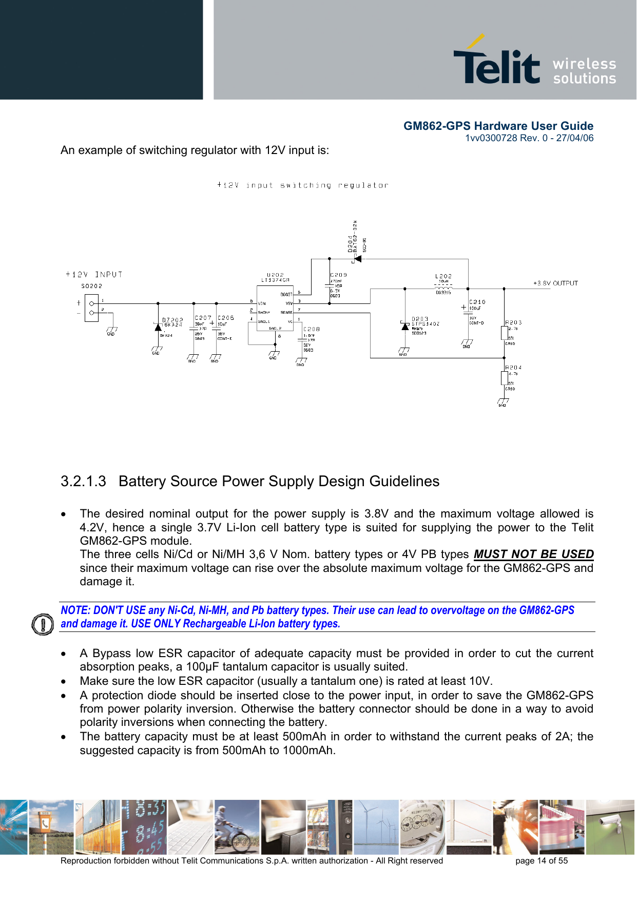        GM862-GPS Hardware User Guide   1vv0300728 Rev. 0 - 27/04/06    Reproduction forbidden without Telit Communications S.p.A. written authorization - All Right reserved    page 14 of 55  An example of switching regulator with 12V input is:  3.2.1.3   Battery Source Power Supply Design Guidelines  •  The desired nominal output for the power supply is 3.8V and the maximum voltage allowed is 4.2V, hence a single 3.7V Li-Ion cell battery type is suited for supplying the power to the Telit GM862-GPS module. The three cells Ni/Cd or Ni/MH 3,6 V Nom. battery types or 4V PB types MUST NOT BE USED since their maximum voltage can rise over the absolute maximum voltage for the GM862-GPS and damage it.  NOTE: DON&apos;T USE any Ni-Cd, Ni-MH, and Pb battery types. Their use can lead to overvoltage on the GM862-GPS and damage it. USE ONLY Rechargeable Li-Ion battery types.  •  A Bypass low ESR capacitor of adequate capacity must be provided in order to cut the current absorption peaks, a 100μF tantalum capacitor is usually suited. •  Make sure the low ESR capacitor (usually a tantalum one) is rated at least 10V. •  A protection diode should be inserted close to the power input, in order to save the GM862-GPS from power polarity inversion. Otherwise the battery connector should be done in a way to avoid polarity inversions when connecting the battery. •  The battery capacity must be at least 500mAh in order to withstand the current peaks of 2A; the suggested capacity is from 500mAh to 1000mAh.  