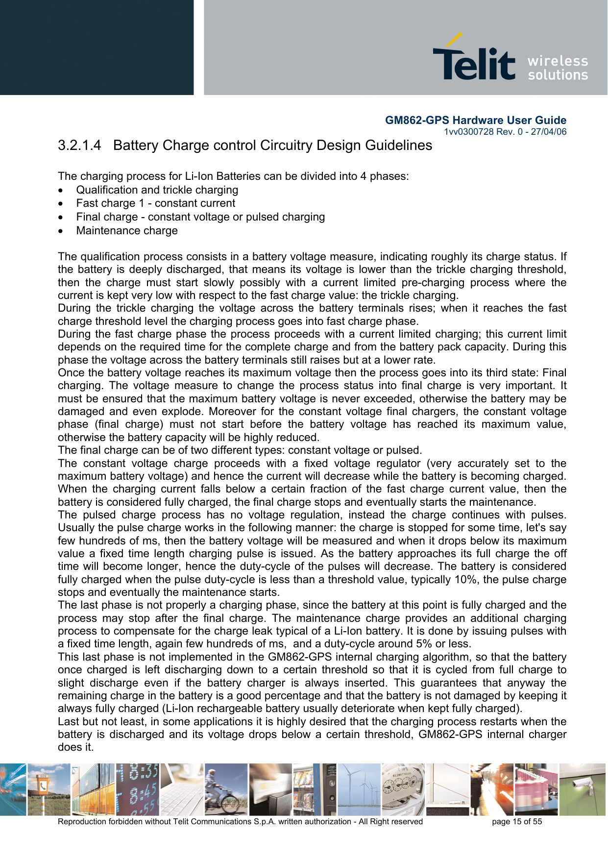        GM862-GPS Hardware User Guide   1vv0300728 Rev. 0 - 27/04/06    Reproduction forbidden without Telit Communications S.p.A. written authorization - All Right reserved    page 15 of 55  3.2.1.4   Battery Charge control Circuitry Design Guidelines  The charging process for Li-Ion Batteries can be divided into 4 phases: •  Qualification and trickle charging •  Fast charge 1 - constant current •  Final charge - constant voltage or pulsed charging •  Maintenance charge   The qualification process consists in a battery voltage measure, indicating roughly its charge status. If the battery is deeply discharged, that means its voltage is lower than the trickle charging threshold, then the charge must start slowly possibly with a current limited pre-charging process where the current is kept very low with respect to the fast charge value: the trickle charging. During the trickle charging the voltage across the battery terminals rises; when it reaches the fast charge threshold level the charging process goes into fast charge phase. During the fast charge phase the process proceeds with a current limited charging; this current limit depends on the required time for the complete charge and from the battery pack capacity. During this phase the voltage across the battery terminals still raises but at a lower rate. Once the battery voltage reaches its maximum voltage then the process goes into its third state: Final  charging. The voltage measure to change the process status into final charge is very important. It must be ensured that the maximum battery voltage is never exceeded, otherwise the battery may be damaged and even explode. Moreover for the constant voltage final chargers, the constant voltage phase (final charge) must not start before the battery voltage has reached its maximum value, otherwise the battery capacity will be highly reduced. The final charge can be of two different types: constant voltage or pulsed. The constant voltage charge proceeds with a fixed voltage regulator (very accurately set to the maximum battery voltage) and hence the current will decrease while the battery is becoming charged. When the charging current falls below a certain fraction of the fast charge current value, then the battery is considered fully charged, the final charge stops and eventually starts the maintenance. The pulsed charge process has no voltage regulation, instead the charge continues with pulses. Usually the pulse charge works in the following manner: the charge is stopped for some time, let&apos;s say few hundreds of ms, then the battery voltage will be measured and when it drops below its maximum value a fixed time length charging pulse is issued. As the battery approaches its full charge the off time will become longer, hence the duty-cycle of the pulses will decrease. The battery is considered fully charged when the pulse duty-cycle is less than a threshold value, typically 10%, the pulse charge stops and eventually the maintenance starts. The last phase is not properly a charging phase, since the battery at this point is fully charged and the process may stop after the final charge. The maintenance charge provides an additional charging process to compensate for the charge leak typical of a Li-Ion battery. It is done by issuing pulses with a fixed time length, again few hundreds of ms,  and a duty-cycle around 5% or less.  This last phase is not implemented in the GM862-GPS internal charging algorithm, so that the battery once charged is left discharging down to a certain threshold so that it is cycled from full charge to slight discharge even if the battery charger is always inserted. This guarantees that anyway the remaining charge in the battery is a good percentage and that the battery is not damaged by keeping it always fully charged (Li-Ion rechargeable battery usually deteriorate when kept fully charged). Last but not least, in some applications it is highly desired that the charging process restarts when the battery is discharged and its voltage drops below a certain threshold, GM862-GPS internal charger does it. 