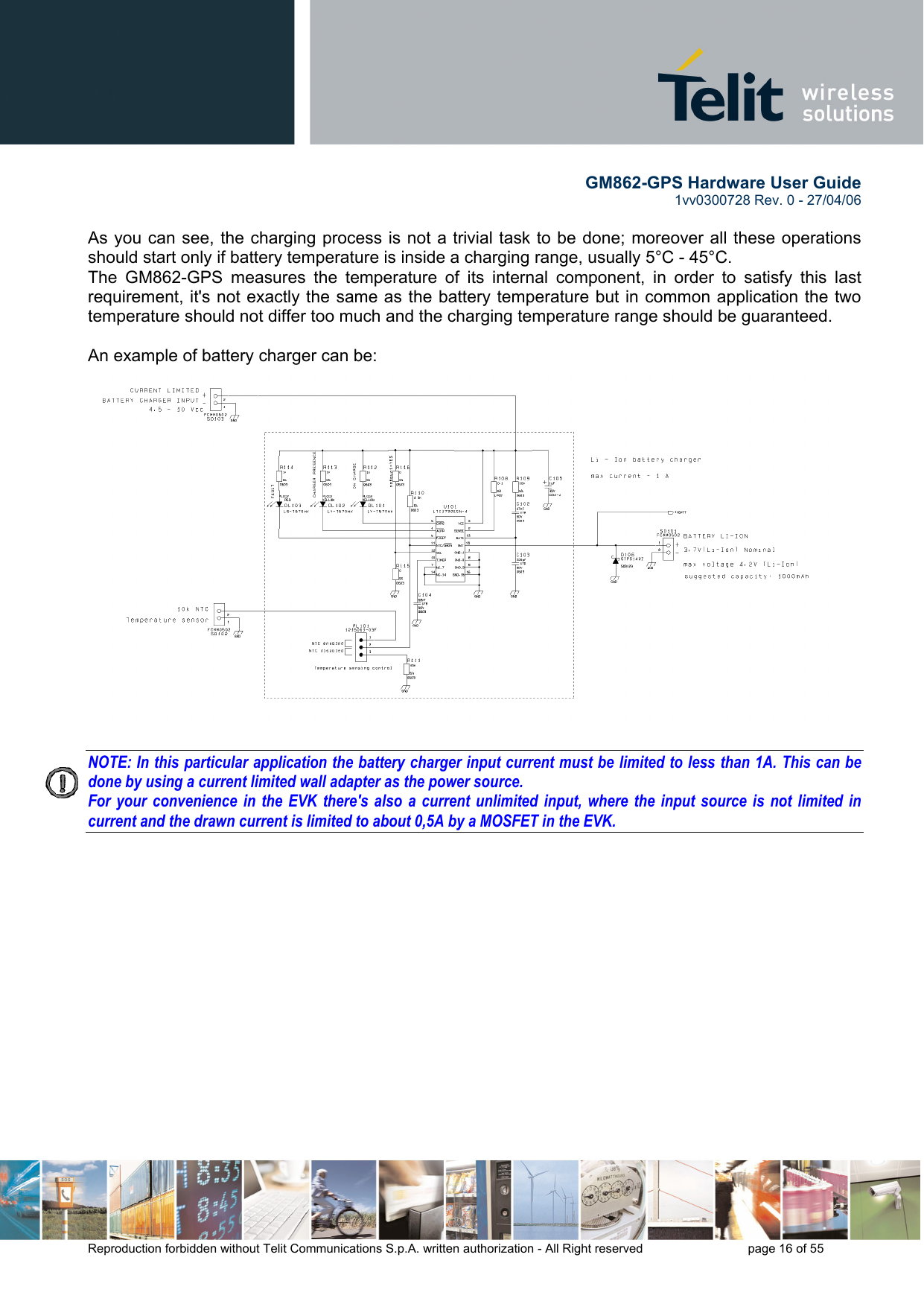        GM862-GPS Hardware User Guide   1vv0300728 Rev. 0 - 27/04/06    Reproduction forbidden without Telit Communications S.p.A. written authorization - All Right reserved    page 16 of 55   As you can see, the charging process is not a trivial task to be done; moreover all these operations should start only if battery temperature is inside a charging range, usually 5°C - 45°C.  The GM862-GPS measures the temperature of its internal component, in order to satisfy this last requirement, it&apos;s not exactly the same as the battery temperature but in common application the two temperature should not differ too much and the charging temperature range should be guaranteed.  An example of battery charger can be:  NOTE: In this particular application the battery charger input current must be limited to less than 1A. This can be done by using a current limited wall adapter as the power source. For your convenience in the EVK there&apos;s also a current unlimited input, where the input source is not limited in current and the drawn current is limited to about 0,5A by a MOSFET in the EVK.  