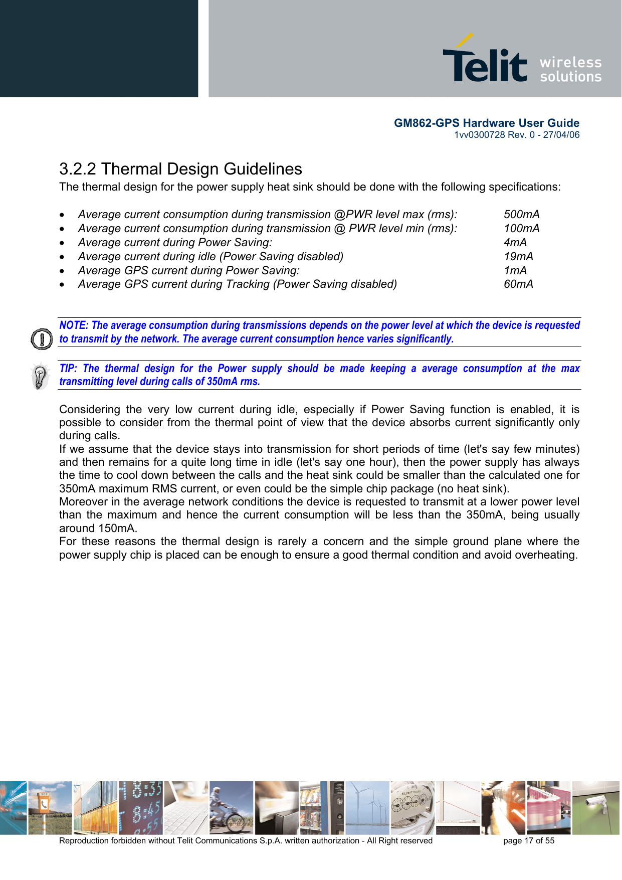        GM862-GPS Hardware User Guide   1vv0300728 Rev. 0 - 27/04/06    Reproduction forbidden without Telit Communications S.p.A. written authorization - All Right reserved    page 17 of 55  3.2.2 Thermal Design Guidelines The thermal design for the power supply heat sink should be done with the following specifications:  •  Average current consumption during transmission @PWR level max (rms):   500mA •  Average current consumption during transmission @ PWR level min (rms):   100mA  •  Average current during Power Saving:             4mA •  Average current during idle (Power Saving disabled)        19mA •  Average GPS current during Power Saving:           1mA •  Average GPS current during Tracking (Power Saving disabled)      60mA   NOTE: The average consumption during transmissions depends on the power level at which the device is requested to transmit by the network. The average current consumption hence varies significantly.  TIP: The thermal design for the Power supply should be made keeping a average consumption at the max transmitting level during calls of 350mA rms.  Considering the very low current during idle, especially if Power Saving function is enabled, it is possible to consider from the thermal point of view that the device absorbs current significantly only during calls.  If we assume that the device stays into transmission for short periods of time (let&apos;s say few minutes) and then remains for a quite long time in idle (let&apos;s say one hour), then the power supply has always the time to cool down between the calls and the heat sink could be smaller than the calculated one for 350mA maximum RMS current, or even could be the simple chip package (no heat sink). Moreover in the average network conditions the device is requested to transmit at a lower power level than the maximum and hence the current consumption will be less than the 350mA, being usually around 150mA. For these reasons the thermal design is rarely a concern and the simple ground plane where the power supply chip is placed can be enough to ensure a good thermal condition and avoid overheating.   
