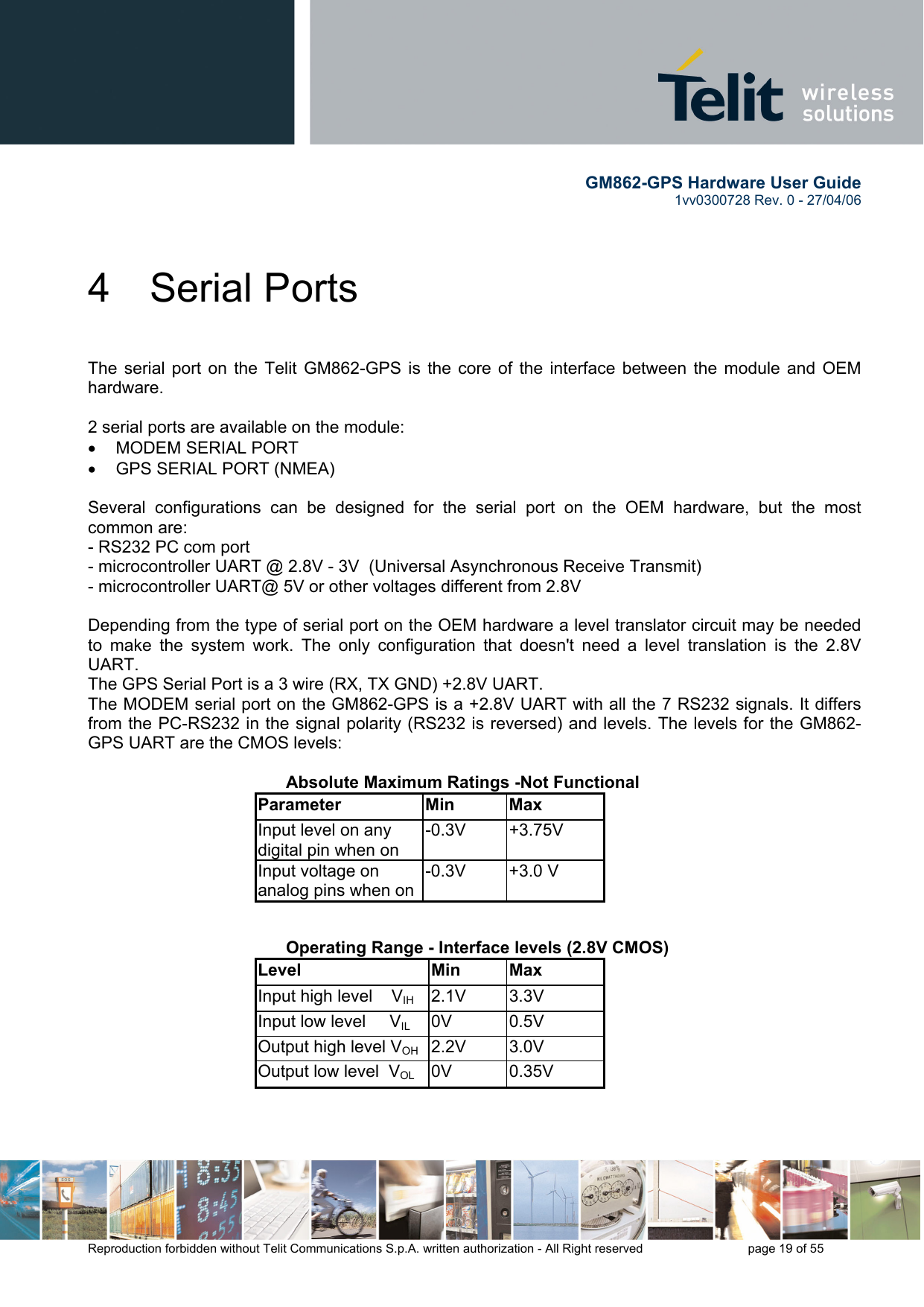        GM862-GPS Hardware User Guide   1vv0300728 Rev. 0 - 27/04/06    Reproduction forbidden without Telit Communications S.p.A. written authorization - All Right reserved    page 19 of 55  4 Serial Ports  The serial port on the Telit GM862-GPS is the core of the interface between the module and OEM hardware.   2 serial ports are available on the module: •  MODEM SERIAL PORT •  GPS SERIAL PORT (NMEA)  Several configurations can be designed for the serial port on the OEM hardware, but the most common are: - RS232 PC com port - microcontroller UART @ 2.8V - 3V  (Universal Asynchronous Receive Transmit)  - microcontroller UART@ 5V or other voltages different from 2.8V   Depending from the type of serial port on the OEM hardware a level translator circuit may be needed to make the system work. The only configuration that doesn&apos;t need a level translation is the 2.8V UART. The GPS Serial Port is a 3 wire (RX, TX GND) +2.8V UART. The MODEM serial port on the GM862-GPS is a +2.8V UART with all the 7 RS232 signals. It differs from the PC-RS232 in the signal polarity (RS232 is reversed) and levels. The levels for the GM862-GPS UART are the CMOS levels:     Absolute Maximum Ratings -Not Functional Parameter Min Max Input level on any digital pin when on -0.3V +3.75V Input voltage on analog pins when on-0.3V +3.0 V      Operating Range - Interface levels (2.8V CMOS) Level Min Max Input high level    VIH  2.1V 3.3V Input low level     VIL 0V  0.5V Output high level VOH 2.2V  3.0V Output low level  VOL 0V  0.35V    