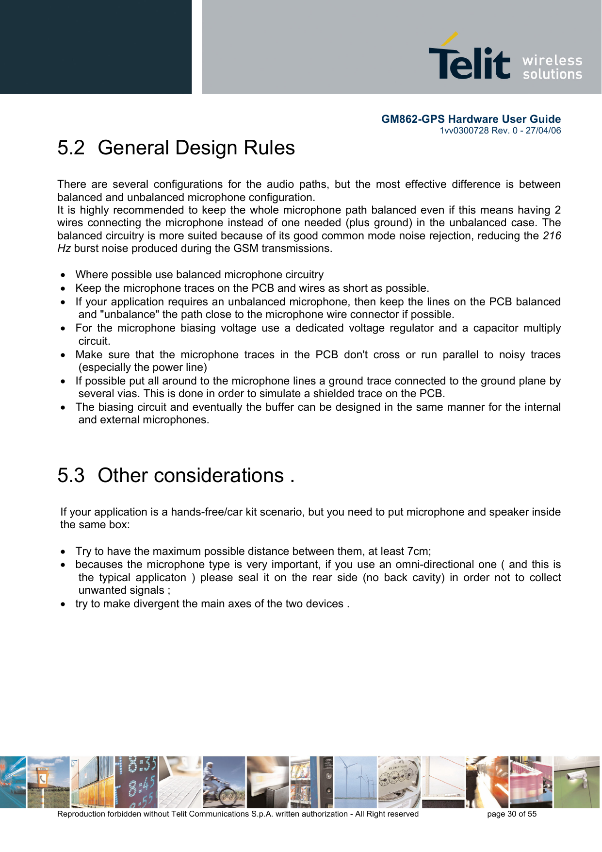        GM862-GPS Hardware User Guide   1vv0300728 Rev. 0 - 27/04/06    Reproduction forbidden without Telit Communications S.p.A. written authorization - All Right reserved    page 30 of 55  5.2  General Design Rules  There are several configurations for the audio paths, but the most effective difference is between balanced and unbalanced microphone configuration. It is highly recommended to keep the whole microphone path balanced even if this means having 2 wires connecting the microphone instead of one needed (plus ground) in the unbalanced case. The balanced circuitry is more suited because of its good common mode noise rejection, reducing the 216 Hz burst noise produced during the GSM transmissions.  •  Where possible use balanced microphone circuitry •  Keep the microphone traces on the PCB and wires as short as possible. •  If your application requires an unbalanced microphone, then keep the lines on the PCB balanced and &quot;unbalance&quot; the path close to the microphone wire connector if possible. •  For the microphone biasing voltage use a dedicated voltage regulator and a capacitor multiply circuit. •  Make sure that the microphone traces in the PCB don&apos;t cross or run parallel to noisy traces (especially the power line)  •  If possible put all around to the microphone lines a ground trace connected to the ground plane by several vias. This is done in order to simulate a shielded trace on the PCB. •  The biasing circuit and eventually the buffer can be designed in the same manner for the internal and external microphones.  5.3  Other considerations .  If your application is a hands-free/car kit scenario, but you need to put microphone and speaker inside the same box:  •  Try to have the maximum possible distance between them, at least 7cm; •  becauses the microphone type is very important, if you use an omni-directional one ( and this is the typical applicaton ) please seal it on the rear side (no back cavity) in order not to collect unwanted signals ; •  try to make divergent the main axes of the two devices .  