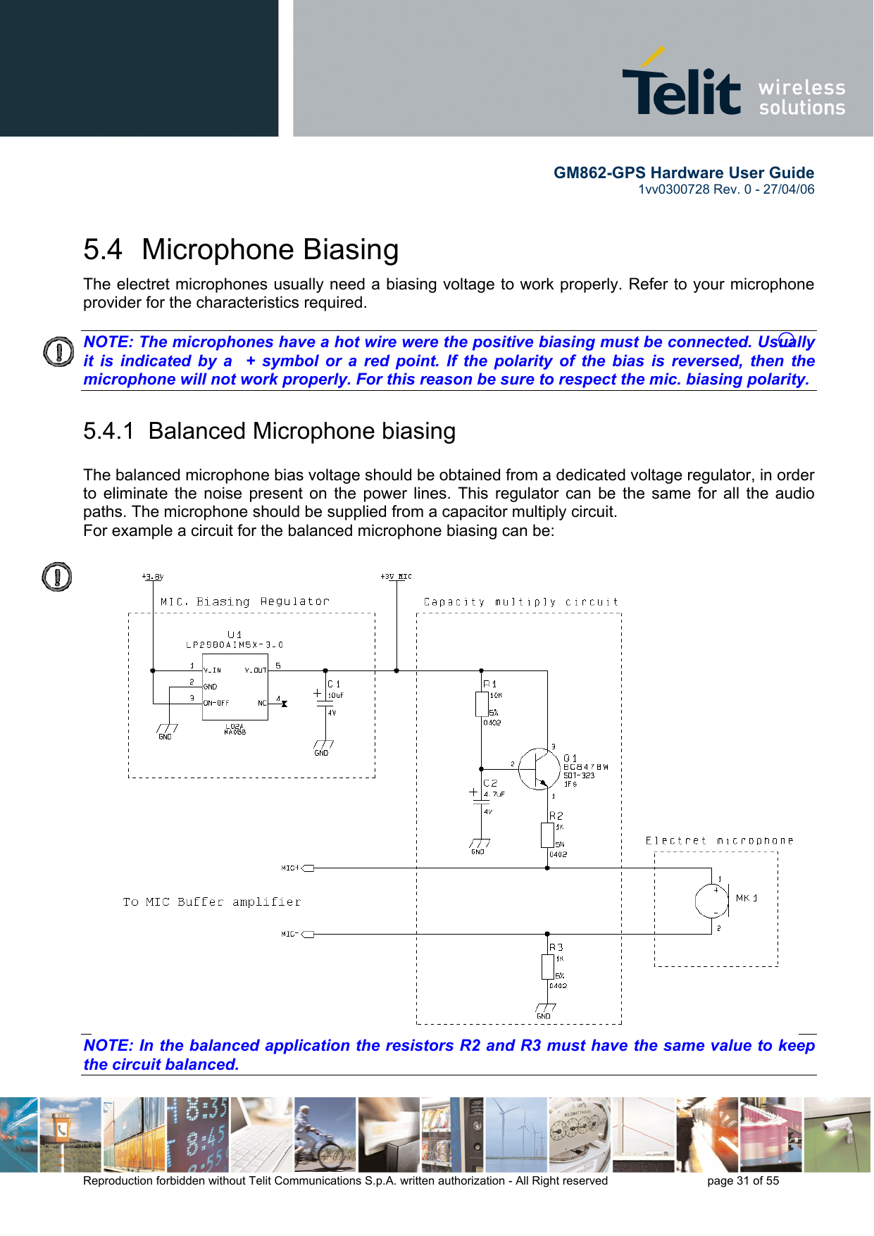        GM862-GPS Hardware User Guide   1vv0300728 Rev. 0 - 27/04/06    Reproduction forbidden without Telit Communications S.p.A. written authorization - All Right reserved    page 31 of 55  5.4 Microphone Biasing The electret microphones usually need a biasing voltage to work properly. Refer to your microphone provider for the characteristics required.  NOTE: The microphones have a hot wire were the positive biasing must be connected. Usually it is indicated by a  + symbol or a red point. If the polarity of the bias is reversed, then the microphone will not work properly. For this reason be sure to respect the mic. biasing polarity.   5.4.1  Balanced Microphone biasing  The balanced microphone bias voltage should be obtained from a dedicated voltage regulator, in order to eliminate the noise present on the power lines. This regulator can be the same for all the audio paths. The microphone should be supplied from a capacitor multiply circuit. For example a circuit for the balanced microphone biasing can be:  NOTE: In the balanced application the resistors R2 and R3 must have the same value to keep the circuit balanced.   