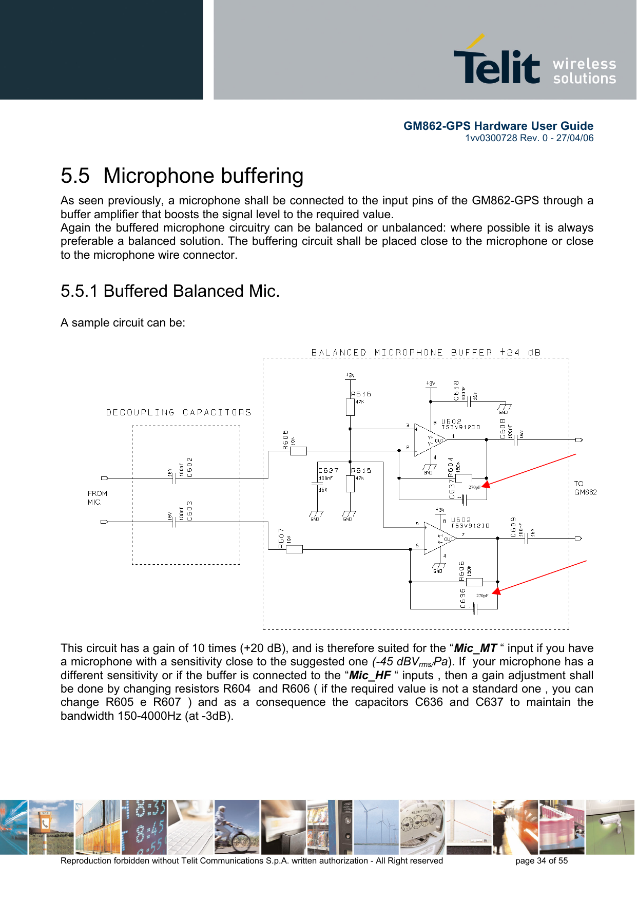        GM862-GPS Hardware User Guide   1vv0300728 Rev. 0 - 27/04/06    Reproduction forbidden without Telit Communications S.p.A. written authorization - All Right reserved    page 34 of 55  5.5 Microphone buffering As seen previously, a microphone shall be connected to the input pins of the GM862-GPS through a buffer amplifier that boosts the signal level to the required value. Again the buffered microphone circuitry can be balanced or unbalanced: where possible it is always preferable a balanced solution. The buffering circuit shall be placed close to the microphone or close to the microphone wire connector. 5.5.1 Buffered Balanced Mic.  A sample circuit can be: This circuit has a gain of 10 times (+20 dB), and is therefore suited for the “Mic_MT “ input if you have a microphone with a sensitivity close to the suggested one (-45 dBVrms/Pa). If  your microphone has a different sensitivity or if the buffer is connected to the “Mic_HF “ inputs , then a gain adjustment shall be done by changing resistors R604  and R606 ( if the required value is not a standard one , you can change R605 e R607 ) and as a consequence the capacitors C636 and C637 to maintain the bandwidth 150-4000Hz (at -3dB).  270pF  270pF 
