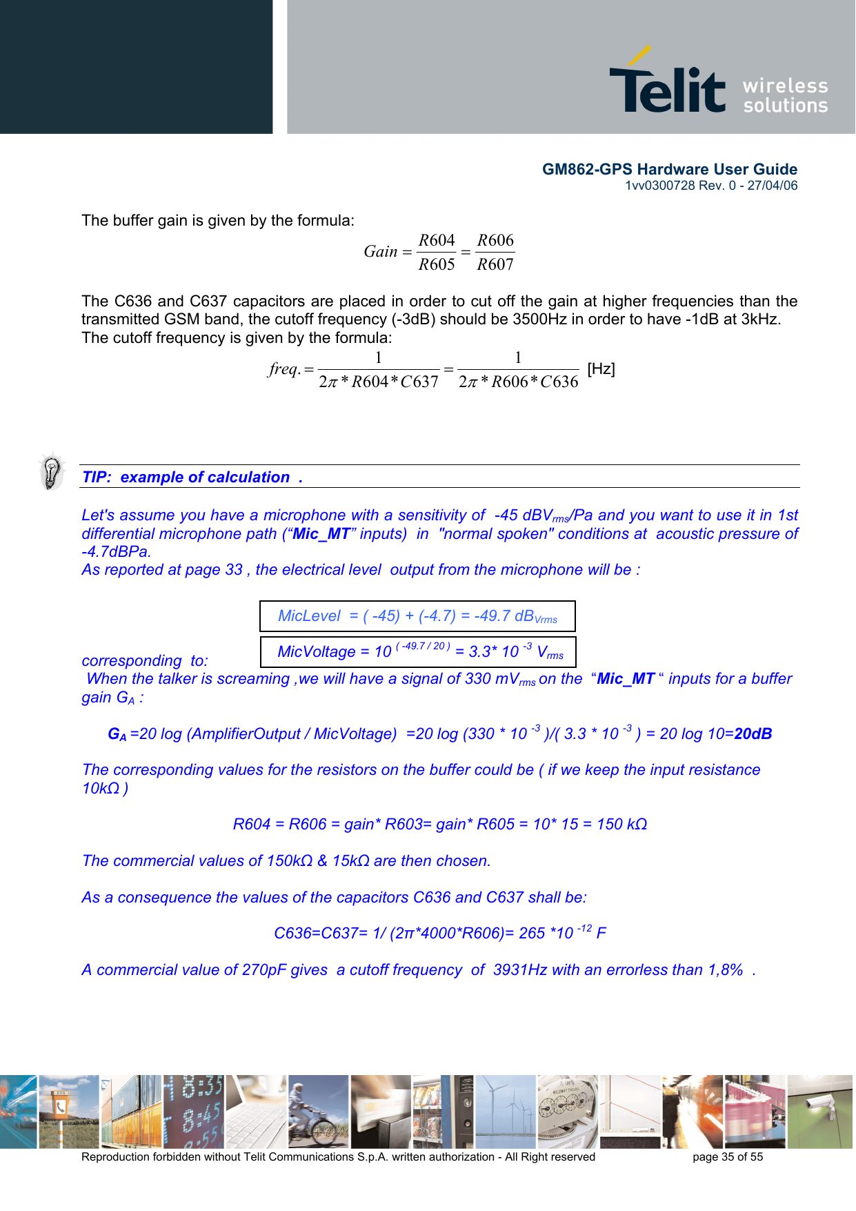        GM862-GPS Hardware User Guide   1vv0300728 Rev. 0 - 27/04/06    Reproduction forbidden without Telit Communications S.p.A. written authorization - All Right reserved    page 35 of 55   The buffer gain is given by the formula: 607606605604RRRRGain ==   The C636 and C637 capacitors are placed in order to cut off the gain at higher frequencies than the transmitted GSM band, the cutoff frequency (-3dB) should be 3500Hz in order to have -1dB at 3kHz. The cutoff frequency is given by the formula: 636*606*21637*604*21.CRCRfreqππ==  [Hz]     TIP:  example of calculation  .  Let&apos;s assume you have a microphone with a sensitivity of  -45 dBVrms/Pa and you want to use it in 1st differential microphone path (“Mic_MT” inputs)  in  &quot;normal spoken&quot; conditions at  acoustic pressure of -4.7dBPa. As reported at page 33 , the electrical level  output from the microphone will be :      corresponding  to:  When the talker is screaming ,we will have a signal of 330 mVrms on the  “Mic_MT “ inputs for a buffer gain GA :  GA =20 log (AmplifierOutput / MicVoltage)  =20 log (330 * 10 -3 )/( 3.3 * 10 -3 ) = 20 log 10=20dB  The corresponding values for the resistors on the buffer could be ( if we keep the input resistance 10kΩ )  R604 = R606 = gain* R603= gain* R605 = 10* 15 = 150 kΩ  The commercial values of 150kΩ &amp; 15kΩ are then chosen.  As a consequence the values of the capacitors C636 and C637 shall be:  C636=C637= 1/ (2π*4000*R606)= 265 *10 -12 F  A commercial value of 270pF gives  a cutoff frequency  of  3931Hz with an errorless than 1,8%  .   MicLevel  = ( -45) + (-4.7) = -49.7 dBVrms MicVoltage = 10 ( -49.7 / 20 ) = 3.3* 10 -3 Vrms