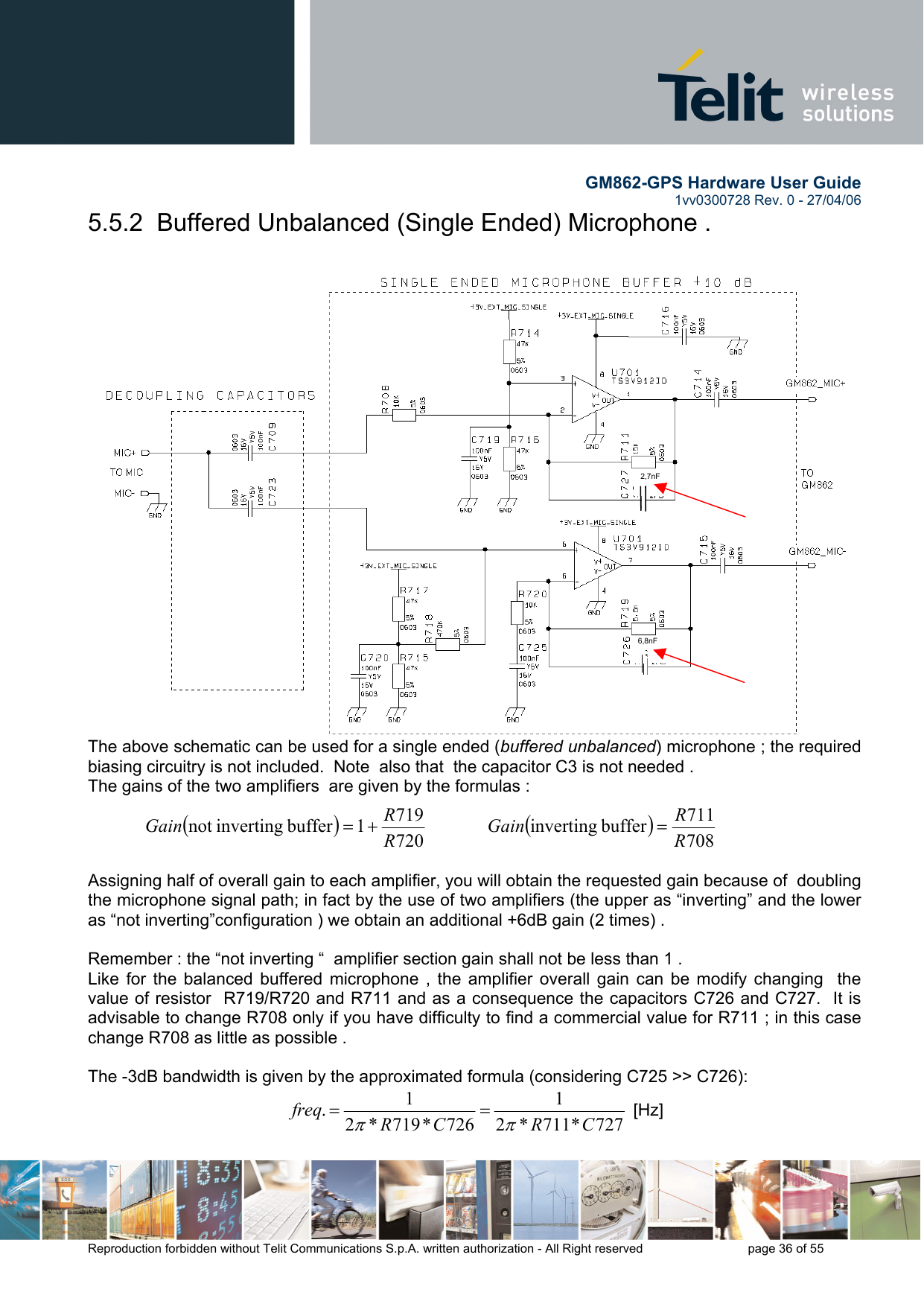        GM862-GPS Hardware User Guide   1vv0300728 Rev. 0 - 27/04/06    Reproduction forbidden without Telit Communications S.p.A. written authorization - All Right reserved    page 36 of 55  5.5.2  Buffered Unbalanced (Single Ended) Microphone .   The above schematic can be used for a single ended (buffered unbalanced) microphone ; the required biasing circuitry is not included.  Note  also that  the capacitor C3 is not needed . The gains of the two amplifiers  are given by the formulas :  ()7207191buffer invertingnot  RRGain +=             ()708711buffer inverting RRGain =   Assigning half of overall gain to each amplifier, you will obtain the requested gain because of  doubling the microphone signal path; in fact by the use of two amplifiers (the upper as “inverting” and the lower as “not inverting”configuration ) we obtain an additional +6dB gain (2 times) .  Remember : the “not inverting “  amplifier section gain shall not be less than 1 .   Like for the balanced buffered microphone , the amplifier overall gain can be modify changing  the value of resistor  R719/R720 and R711 and as a consequence the capacitors C726 and C727.  It is advisable to change R708 only if you have difficulty to find a commercial value for R711 ; in this case change R708 as little as possible .    The -3dB bandwidth is given by the approximated formula (considering C725 &gt;&gt; C726): 727*711*21726*719*21.CRCRfreqππ==  [Hz] 2,7nF 6,8nF 