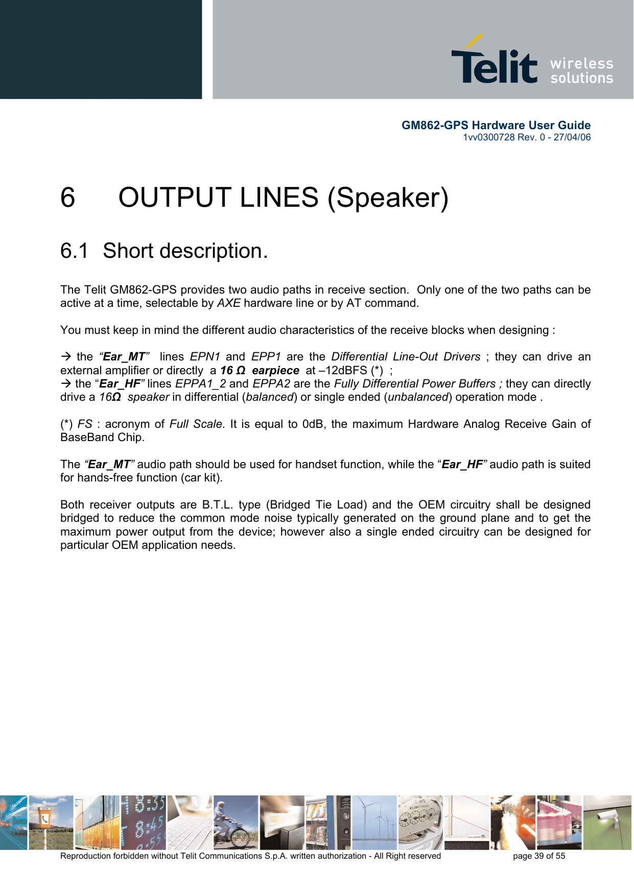        GM862-GPS Hardware User Guide   1vv0300728 Rev. 0 - 27/04/06    Reproduction forbidden without Telit Communications S.p.A. written authorization - All Right reserved    page 39 of 55  6    OUTPUT LINES (Speaker)  6.1 Short description.  The Telit GM862-GPS provides two audio paths in receive section.  Only one of the two paths can be active at a time, selectable by AXE hardware line or by AT command.   You must keep in mind the different audio characteristics of the receive blocks when designing :  Æ the  “Ear_MT”  lines  EPN1  and  EPP1 are the Differential Line-Out Drivers ; they can drive an external amplifier or directly  a 16 Ω  earpiece  at –12dBFS (*)  ;  Æ the “Ear_HF” lines EPPA1_2 and EPPA2 are the Fully Differential Power Buffers ; they can directly drive a 16Ω  speaker in differential (balanced) or single ended (unbalanced) operation mode .  (*)  FS : acronym of Full Scale. It is equal to 0dB, the maximum Hardware Analog Receive Gain of BaseBand Chip.  The “Ear_MT” audio path should be used for handset function, while the “Ear_HF” audio path is suited for hands-free function (car kit).  Both receiver outputs are B.T.L. type (Bridged Tie Load) and the OEM circuitry shall be designed bridged to reduce the common mode noise typically generated on the ground plane and to get the maximum power output from the device; however also a single ended circuitry can be designed for particular OEM application needs.  