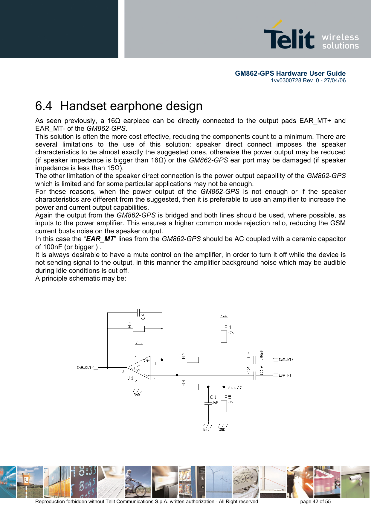        GM862-GPS Hardware User Guide   1vv0300728 Rev. 0 - 27/04/06    Reproduction forbidden without Telit Communications S.p.A. written authorization - All Right reserved    page 42 of 55  6.4  Handset earphone design As seen previously, a 16Ω earpiece can be directly connected to the output pads EAR_MT+ and EAR_MT- of the GM862-GPS. This solution is often the more cost effective, reducing the components count to a minimum. There are several limitations to the use of this solution: speaker direct connect imposes the speaker characteristics to be almost exactly the suggested ones, otherwise the power output may be reduced (if speaker impedance is bigger than 16Ω) or the GM862-GPS ear port may be damaged (if speaker impedance is less than 15Ω). The other limitation of the speaker direct connection is the power output capability of the GM862-GPS  which is limited and for some particular applications may not be enough. For these reasons, when the power output of the GM862-GPS is not enough or if the speaker characteristics are different from the suggested, then it is preferable to use an amplifier to increase the power and current output capabilities.  Again the output from the GM862-GPS is bridged and both lines should be used, where possible, as inputs to the power amplifier. This ensures a higher common mode rejection ratio, reducing the GSM current busts noise on the speaker output. In this case the “EAR_MT” lines from the GM862-GPS should be AC coupled with a ceramic capacitor of 100nF (or bigger ) . It is always desirable to have a mute control on the amplifier, in order to turn it off while the device is not sending signal to the output, in this manner the amplifier background noise which may be audible during idle conditions is cut off. A principle schematic may be:  