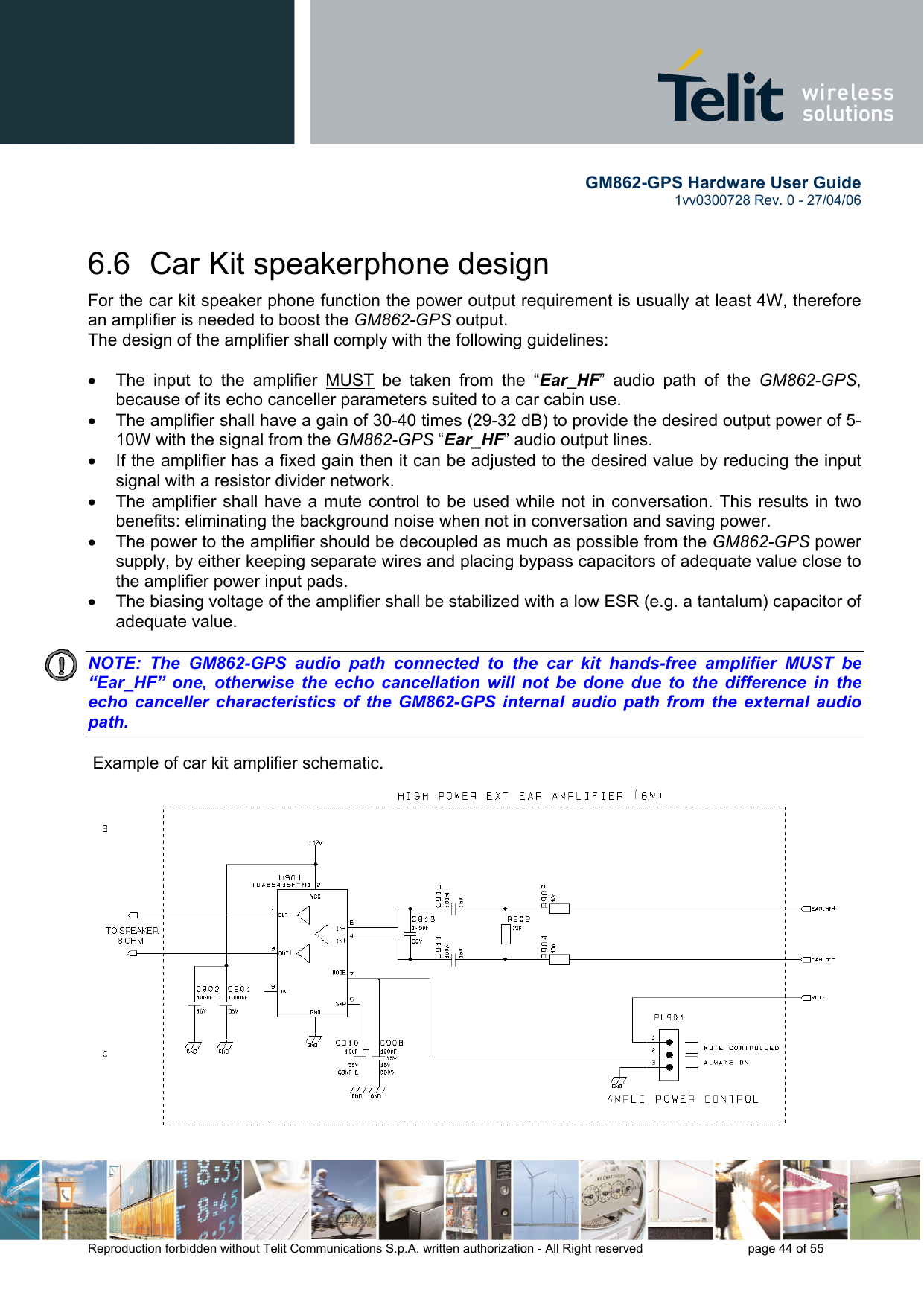       GM862-GPS Hardware User Guide   1vv0300728 Rev. 0 - 27/04/06    Reproduction forbidden without Telit Communications S.p.A. written authorization - All Right reserved    page 44 of 55  6.6  Car Kit speakerphone design For the car kit speaker phone function the power output requirement is usually at least 4W, therefore an amplifier is needed to boost the GM862-GPS output. The design of the amplifier shall comply with the following guidelines:  •  The input to the amplifier MUST be taken from the “Ear_HF” audio path of the GM862-GPS, because of its echo canceller parameters suited to a car cabin use. •  The amplifier shall have a gain of 30-40 times (29-32 dB) to provide the desired output power of 5-10W with the signal from the GM862-GPS “Ear_HF” audio output lines. •  If the amplifier has a fixed gain then it can be adjusted to the desired value by reducing the input signal with a resistor divider network. •  The amplifier shall have a mute control to be used while not in conversation. This results in two benefits: eliminating the background noise when not in conversation and saving power. •  The power to the amplifier should be decoupled as much as possible from the GM862-GPS power supply, by either keeping separate wires and placing bypass capacitors of adequate value close to the amplifier power input pads. •  The biasing voltage of the amplifier shall be stabilized with a low ESR (e.g. a tantalum) capacitor of adequate value.   NOTE: The GM862-GPS audio path connected to the car kit hands-free amplifier MUST be “Ear_HF” one, otherwise the echo cancellation will not be done due to the difference in the echo canceller characteristics of the GM862-GPS internal audio path from the external audio path.     Example of car kit amplifier schematic. 