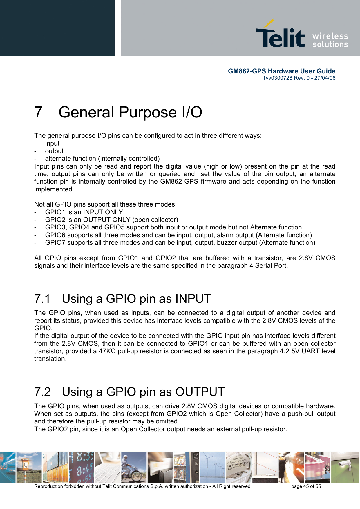        GM862-GPS Hardware User Guide   1vv0300728 Rev. 0 - 27/04/06    Reproduction forbidden without Telit Communications S.p.A. written authorization - All Right reserved    page 45 of 55  7 General Purpose I/O The general purpose I/O pins can be configured to act in three different ways: - input - output -  alternate function (internally controlled) Input pins can only be read and report the digital value (high or low) present on the pin at the read time; output pins can only be written or queried and  set the value of the pin output; an alternate function pin is internally controlled by the GM862-GPS firmware and acts depending on the function implemented.   Not all GPIO pins support all these three modes: -  GPIO1 is an INPUT ONLY -  GPIO2 is an OUTPUT ONLY (open collector) -  GPIO3, GPIO4 and GPIO5 support both input or output mode but not Alternate function. -  GPIO6 supports all three modes and can be input, output, alarm output (Alternate function) -  GPIO7 supports all three modes and can be input, output, buzzer output (Alternate function)  All GPIO pins except from GPIO1 and GPIO2 that are buffered with a transistor, are 2.8V CMOS signals and their interface levels are the same specified in the paragraph 4 Serial Port.  7.1   Using a GPIO pin as INPUT The GPIO pins, when used as inputs, can be connected to a digital output of another device and report its status, provided this device has interface levels compatible with the 2.8V CMOS levels of the GPIO.  If the digital output of the device to be connected with the GPIO input pin has interface levels different from the 2.8V CMOS, then it can be connected to GPIO1 or can be buffered with an open collector transistor, provided a 47KΩ pull-up resistor is connected as seen in the paragraph 4.2 5V UART level translation.  7.2   Using a GPIO pin as OUTPUT The GPIO pins, when used as outputs, can drive 2.8V CMOS digital devices or compatible hardware. When set as outputs, the pins (except from GPIO2 which is Open Collector) have a push-pull output and therefore the pull-up resistor may be omitted. The GPIO2 pin, since it is an Open Collector output needs an external pull-up resistor.  