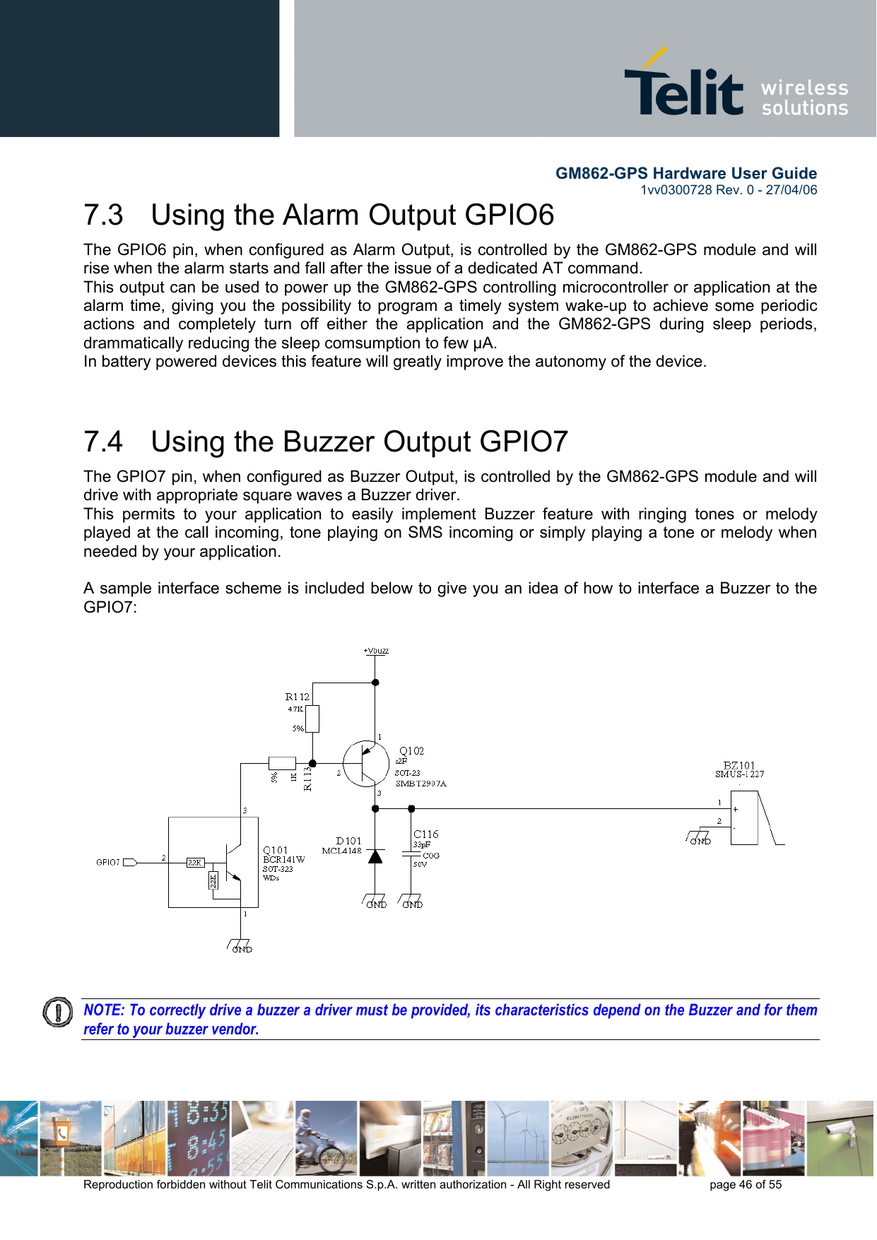       GM862-GPS Hardware User Guide   1vv0300728 Rev. 0 - 27/04/06    Reproduction forbidden without Telit Communications S.p.A. written authorization - All Right reserved    page 46 of 55  7.3   Using the Alarm Output GPIO6 The GPIO6 pin, when configured as Alarm Output, is controlled by the GM862-GPS module and will rise when the alarm starts and fall after the issue of a dedicated AT command. This output can be used to power up the GM862-GPS controlling microcontroller or application at the alarm time, giving you the possibility to program a timely system wake-up to achieve some periodic actions and completely turn off either the application and the GM862-GPS during sleep periods, drammatically reducing the sleep comsumption to few μA. In battery powered devices this feature will greatly improve the autonomy of the device.  7.4   Using the Buzzer Output GPIO7 The GPIO7 pin, when configured as Buzzer Output, is controlled by the GM862-GPS module and will drive with appropriate square waves a Buzzer driver. This permits to your application to easily implement Buzzer feature with ringing tones or melody played at the call incoming, tone playing on SMS incoming or simply playing a tone or melody when needed by your application.  A sample interface scheme is included below to give you an idea of how to interface a Buzzer to the GPIO7:    NOTE: To correctly drive a buzzer a driver must be provided, its characteristics depend on the Buzzer and for them refer to your buzzer vendor.   