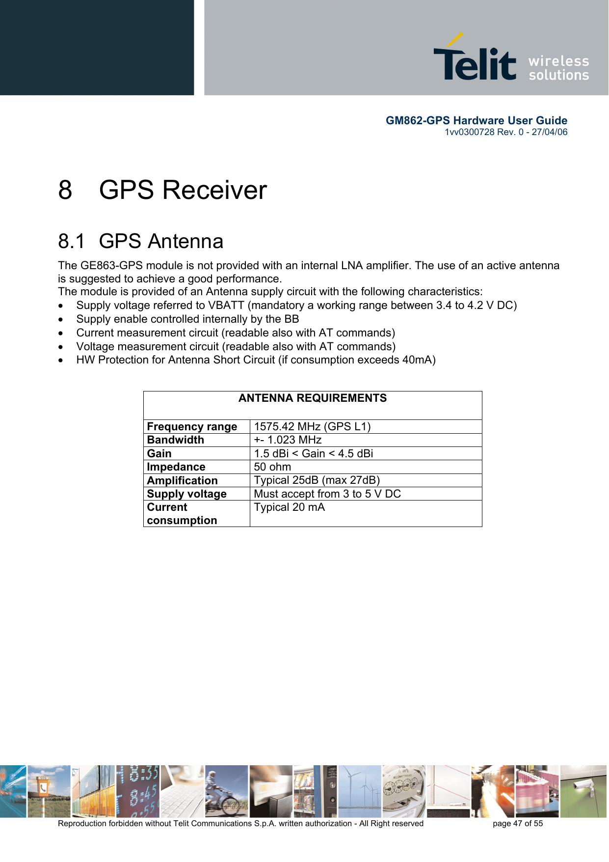        GM862-GPS Hardware User Guide   1vv0300728 Rev. 0 - 27/04/06    Reproduction forbidden without Telit Communications S.p.A. written authorization - All Right reserved    page 47 of 55  8 GPS Receiver 8.1 GPS Antenna The GE863-GPS module is not provided with an internal LNA amplifier. The use of an active antenna is suggested to achieve a good performance. The module is provided of an Antenna supply circuit with the following characteristics: •  Supply voltage referred to VBATT (mandatory a working range between 3.4 to 4.2 V DC) •  Supply enable controlled internally by the BB •  Current measurement circuit (readable also with AT commands) •  Voltage measurement circuit (readable also with AT commands) •  HW Protection for Antenna Short Circuit (if consumption exceeds 40mA)   ANTENNA REQUIREMENTS Frequency range  1575.42 MHz (GPS L1) Bandwidth  +- 1.023 MHz Gain  1.5 dBi &lt; Gain &lt; 4.5 dBi Impedance  50 ohm Amplification  Typical 25dB (max 27dB) Supply voltage  Must accept from 3 to 5 V DC Current consumption Typical 20 mA    