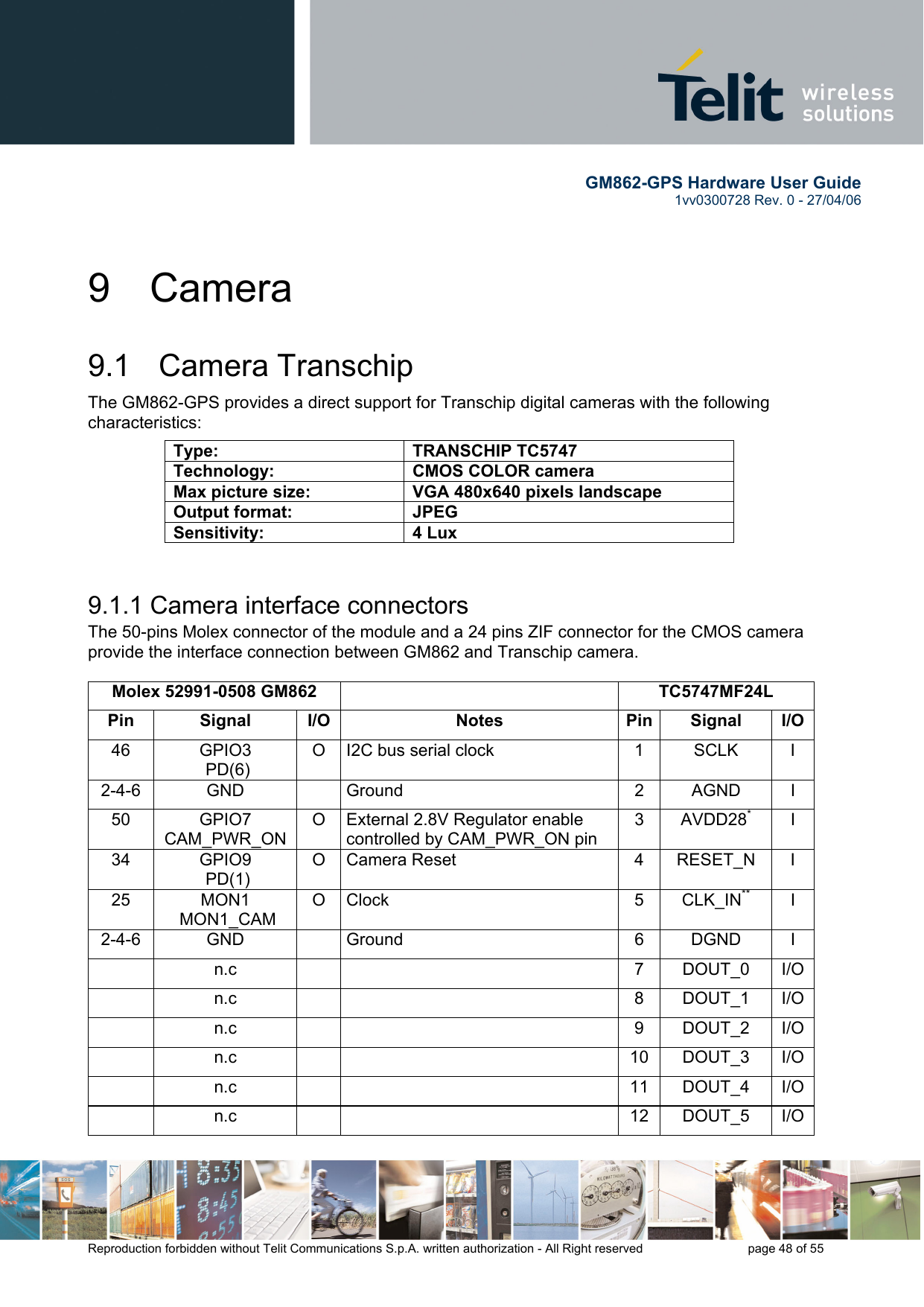        GM862-GPS Hardware User Guide   1vv0300728 Rev. 0 - 27/04/06    Reproduction forbidden without Telit Communications S.p.A. written authorization - All Right reserved    page 48 of 55  9 Camera 9.1   Camera Transchip The GM862-GPS provides a direct support for Transchip digital cameras with the following characteristics:  9.1.1 Camera interface connectors The 50-pins Molex connector of the module and a 24 pins ZIF connector for the CMOS camera provide the interface connection between GM862 and Transchip camera.  Molex 52991-0508 GM862   TC5747MF24L Pin Signal I/O  Notes  Pin Signal I/O46 GPIO3  PD(6) O  I2C bus serial clock  1  SCLK  I 2-4-6 GND   Ground  2 AGND I 50 GPIO7 CAM_PWR_ON O  External 2.8V Regulator enable controlled by CAM_PWR_ON pin 3 AVDD28* I 34 GPIO9  PD(1) O Camera Reset  4  RESET_N  I 25 MON1  MON1_CAM O Clock  5  CLK_IN** I 2-4-6 GND   Ground  6 DGND I  n.c    7 DOUT_0 I/O n.c    8 DOUT_1  I/O n.c    9 DOUT_2 I/O n.c    10 DOUT_3 I/O n.c    11 DOUT_4 I/O n.c    12 DOUT_5 I/OType: TRANSCHIP TC5747 Technology:  CMOS COLOR camera Max picture size:  VGA 480x640 pixels landscape Output format:  JPEG Sensitivity: 4 Lux 