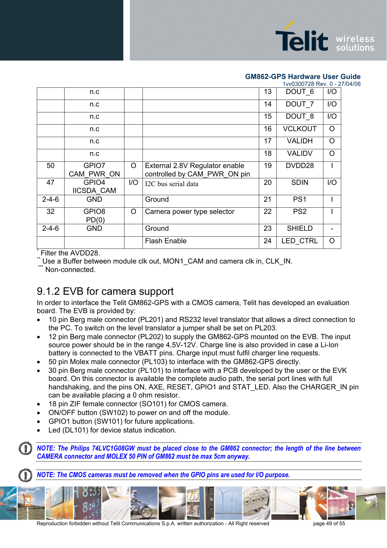        GM862-GPS Hardware User Guide   1vv0300728 Rev. 0 - 27/04/06    Reproduction forbidden without Telit Communications S.p.A. written authorization - All Right reserved    page 49 of 55   n.c    13 DOUT_6 I/O n.c    14 DOUT_7 I/O n.c    15 DOUT_8 I/O n.c    16 VCLKOUT O  n.c    17 VALIDH O  n.c    18 VALIDV O 50 GPIO7 CAM_PWR_ON O  External 2.8V Regulator enable controlled by CAM_PWR_ON pin 19 DVDD28  I 47 GPIO4 IICSDA_CAM I/O  I2C bus serial data  20 SDIN I/O2-4-6 GND   Ground  21 PS1 I 32 GPIO8  PD(0) O  Camera power type selector  22  PS2  I 2-4-6 GND   Ground  23 SHIELD -    Flash Enable  24 LED_CTRL O * Filter the AVDD28. ** Use a Buffer between module clk out, MON1_CAM and camera clk in, CLK_IN.  *** Non-connected. 9.1.2 EVB for camera support In order to interface the Telit GM862-GPS with a CMOS camera, Telit has developed an evaluation board. The EVB is provided by: •  10 pin Berg male connector (PL201) and RS232 level translator that allows a direct connection to the PC. To switch on the level translator a jumper shall be set on PL203.  •  12 pin Berg male connector (PL202) to supply the GM862-GPS mounted on the EVB. The input source power should be in the range 4,5V-12V. Charge line is also provided in case a Li-Ion battery is connected to the VBATT pins. Charge input must fulfil charger line requests. •  50 pin Molex male connector (PL103) to interface with the GM862-GPS directly. •  30 pin Berg male connector (PL101) to interface with a PCB developed by the user or the EVK board. On this connector is available the complete audio path, the serial port lines with full handshaking, and the pins ON, AXE, RESET, GPIO1 and STAT_LED. Also the CHARGER_IN pin can be available placing a 0 ohm resistor. •  18 pin ZIF female connector (SO101) for CMOS camera. •  ON/OFF button (SW102) to power on and off the module.  •  GPIO1 button (SW101) for future applications. •  Led (DL101) for device status indication.  NOTE: The Philips 74LVC1G08GW must be placed close to the GM862 connector; the length of the line between CAMERA connector and MOLEX 50 PIN of GM862 must be max 5cm anyway.  NOTE: The CMOS cameras must be removed when the GPIO pins are used for I/O purpose. 