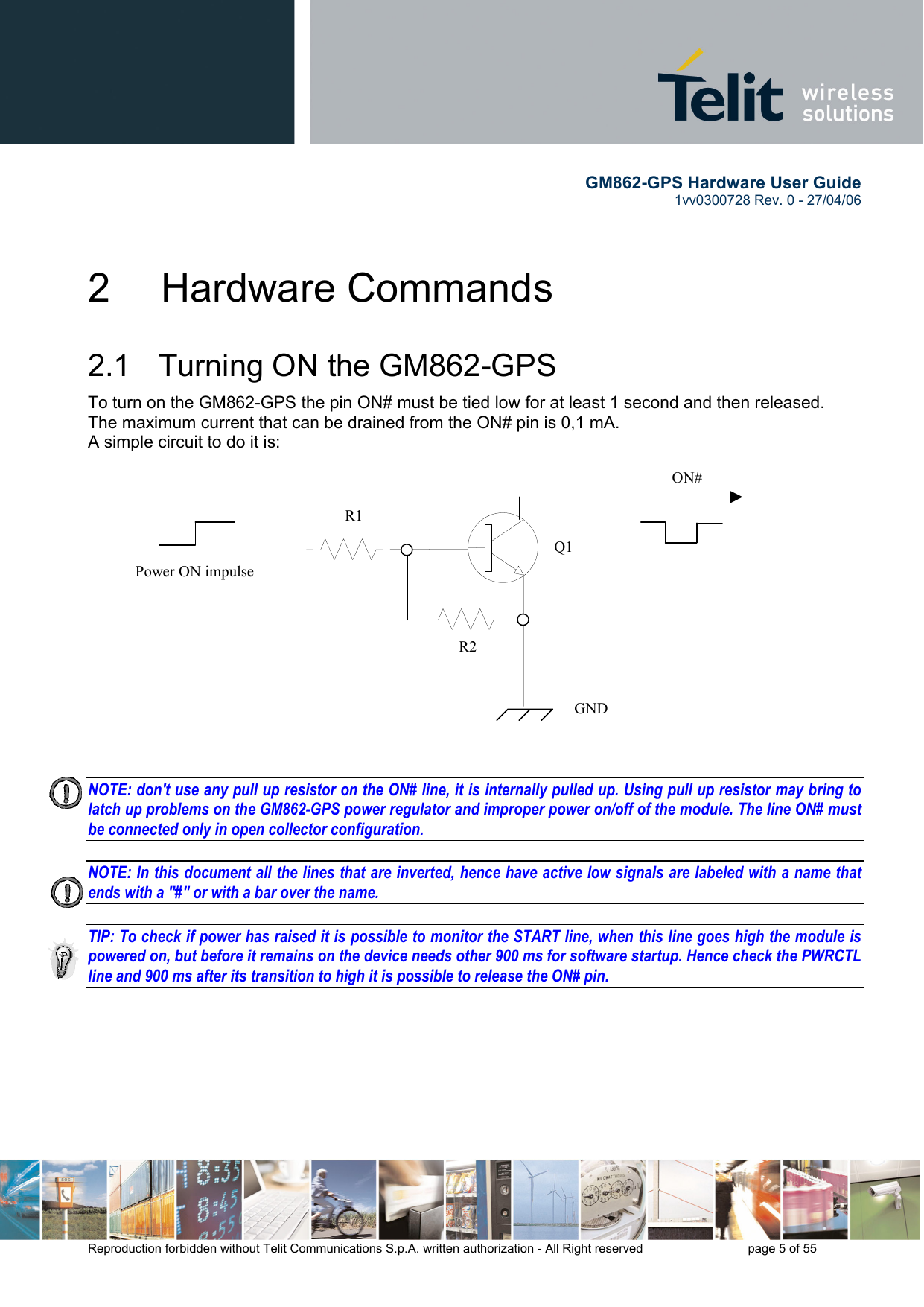        GM862-GPS Hardware User Guide   1vv0300728 Rev. 0 - 27/04/06    Reproduction forbidden without Telit Communications S.p.A. written authorization - All Right reserved    page 5 of 55  2   Hardware Commands 2.1   Turning ON the GM862-GPS To turn on the GM862-GPS the pin ON# must be tied low for at least 1 second and then released. The maximum current that can be drained from the ON# pin is 0,1 mA. A simple circuit to do it is:   NOTE: don&apos;t use any pull up resistor on the ON# line, it is internally pulled up. Using pull up resistor may bring to latch up problems on the GM862-GPS power regulator and improper power on/off of the module. The line ON# must be connected only in open collector configuration.  NOTE: In this document all the lines that are inverted, hence have active low signals are labeled with a name that ends with a &quot;#&quot; or with a bar over the name.  TIP: To check if power has raised it is possible to monitor the START line, when this line goes high the module is powered on, but before it remains on the device needs other 900 ms for software startup. Hence check the PWRCTL line and 900 ms after its transition to high it is possible to release the ON# pin.     ON#Power ON impulse  GNDR1R2Q1