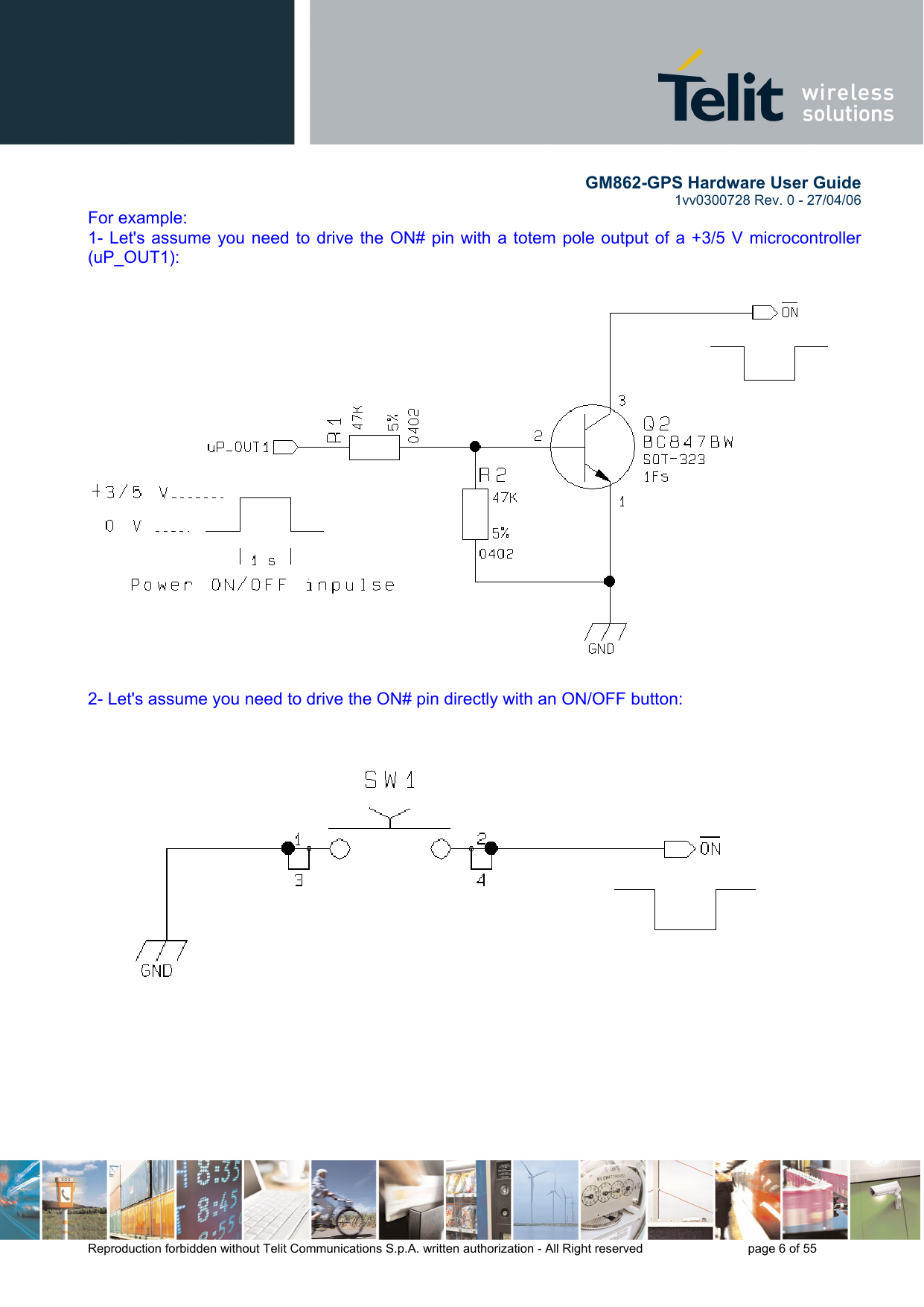        GM862-GPS Hardware User Guide   1vv0300728 Rev. 0 - 27/04/06    Reproduction forbidden without Telit Communications S.p.A. written authorization - All Right reserved    page 6 of 55  For example: 1- Let&apos;s assume you need to drive the ON# pin with a totem pole output of a +3/5 V microcontroller (uP_OUT1):   2- Let&apos;s assume you need to drive the ON# pin directly with an ON/OFF button:    